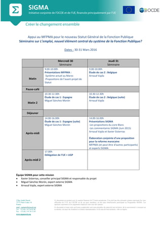 2 Rue André Pascal
75775 Paris Cedex 16
France
emel : sigmaweb@oecd.org
Tel : +33 (0) 1 45 24 82 00
Fax : +33 (0) 1 45 24 13 05
www.sigmaweb.org
Ce document est produit avec le soutien financier de l’Union européenne. Il ne doit pas être présenté comme exprimant les vues
officielles de l’UE, de l’OCDE ou de ses pays membres, ou des pays bénéficiaires participant au Programme SIGMA. Les
opinions exprimées et les arguments employés sont ceux des auteurs.
Ce document et toute carte qu'il peut comprendre sont sans préjudice du statut de tout territoire, de la souveraineté s’exerçant sur
ce dernier, du tracé des frontières et limites internationales, et du nom de tout territoire, ville ou région.
Appui au MFPMA pour le nouveau Statut Général de la Fonction Publique
Séminaire sur L’emploi, nouvel élément central du système de la Fonction Publique?
Dates : 30-31 Mars 2016
Mercredi 30
Séminaire
Jeudi 31
Séminaire
Matin
9.00-10.00h
Présentations MFPMA :
-Système actuel au Maroc
-Propositions de l’avant-projet de
Statut
9.00-10.00h
Étude de cas 2 : Belgique
Arnaud Vajda
Pause-café
Matin 2
10.30-12.30h
Étude de cas 1 : Espagne
Miguel Sánchez Morón
10.30-12.30h
Étude de cas 2 : Belgique (suite)
Arnaud Vajda
Déjeuner
Après-midi
14.00-16.00h
Étude de cas 1 : Espagne (suite)
Miguel Sánchez Morón
14.00-16.00h
Présentations SIGMA
-Les propositions du Livre Blanc
-Les commentaires SIGMA (Juin 2015)
Arnaud Vajda et Xavier Sisternas
Élaboration conjointe d’une proposition
pour la reforme marocaine
MFPMA (et peut-être d’autres participants)
et experts SIGMA
Après-midi 2
17.00h
Délégation de l’UE + UGP
Équipe SIGMA pour cette mission
 Xavier Sisternas, conseiller principal SIGMA et responsable du projet
 Miguel Sánchez Morón, expert externe SIGMA
 Arnaud Vajda, expert externe SIGMA
 