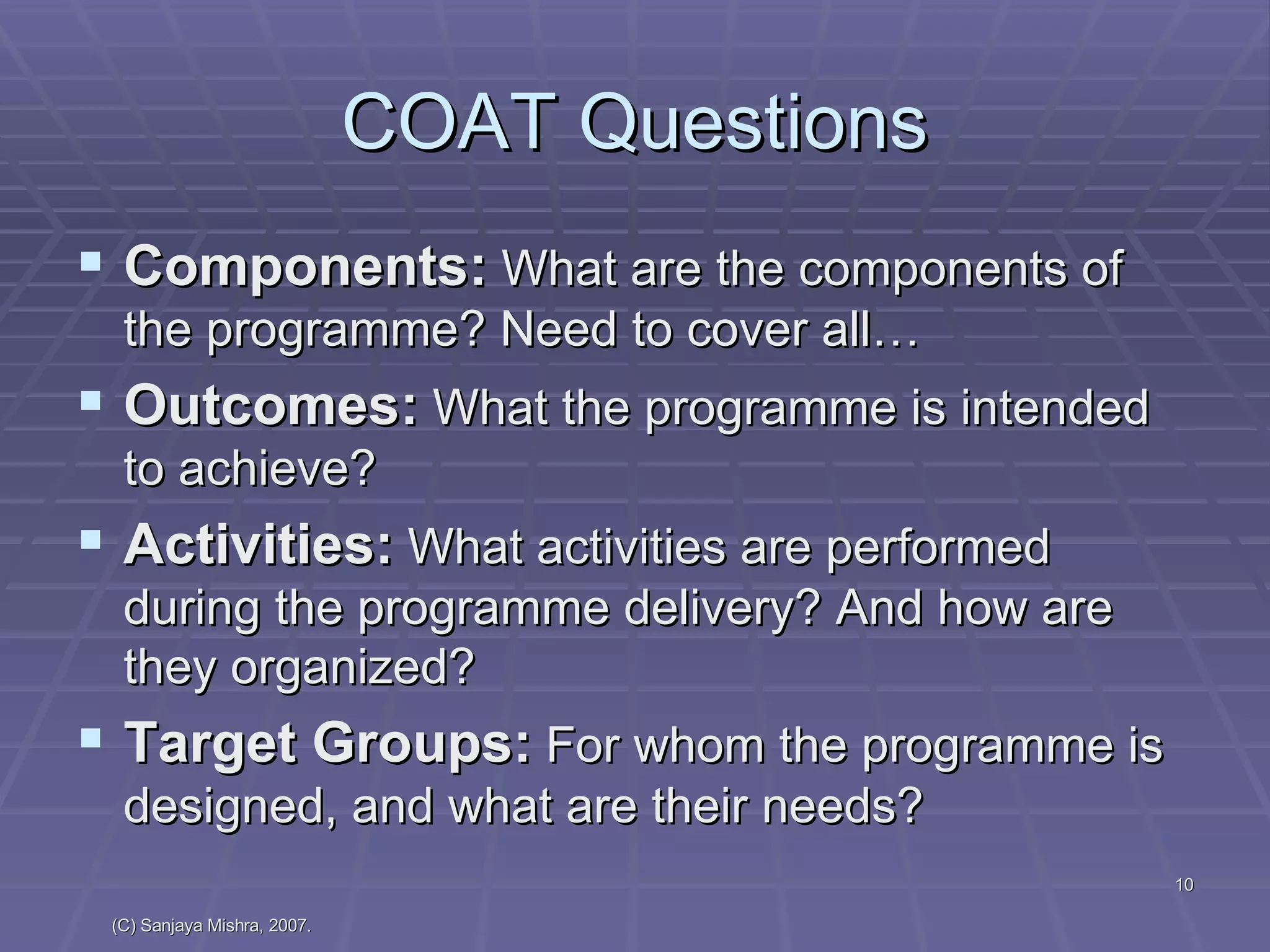 COAT Questions Components:  What are the components of the programme? Need to cover all… Outcomes:  What the programme is intended to achieve? Activities:  What activities are performed during the programme delivery? And how are they organized? Target Groups:  For whom the programme is designed, and what are their needs? 