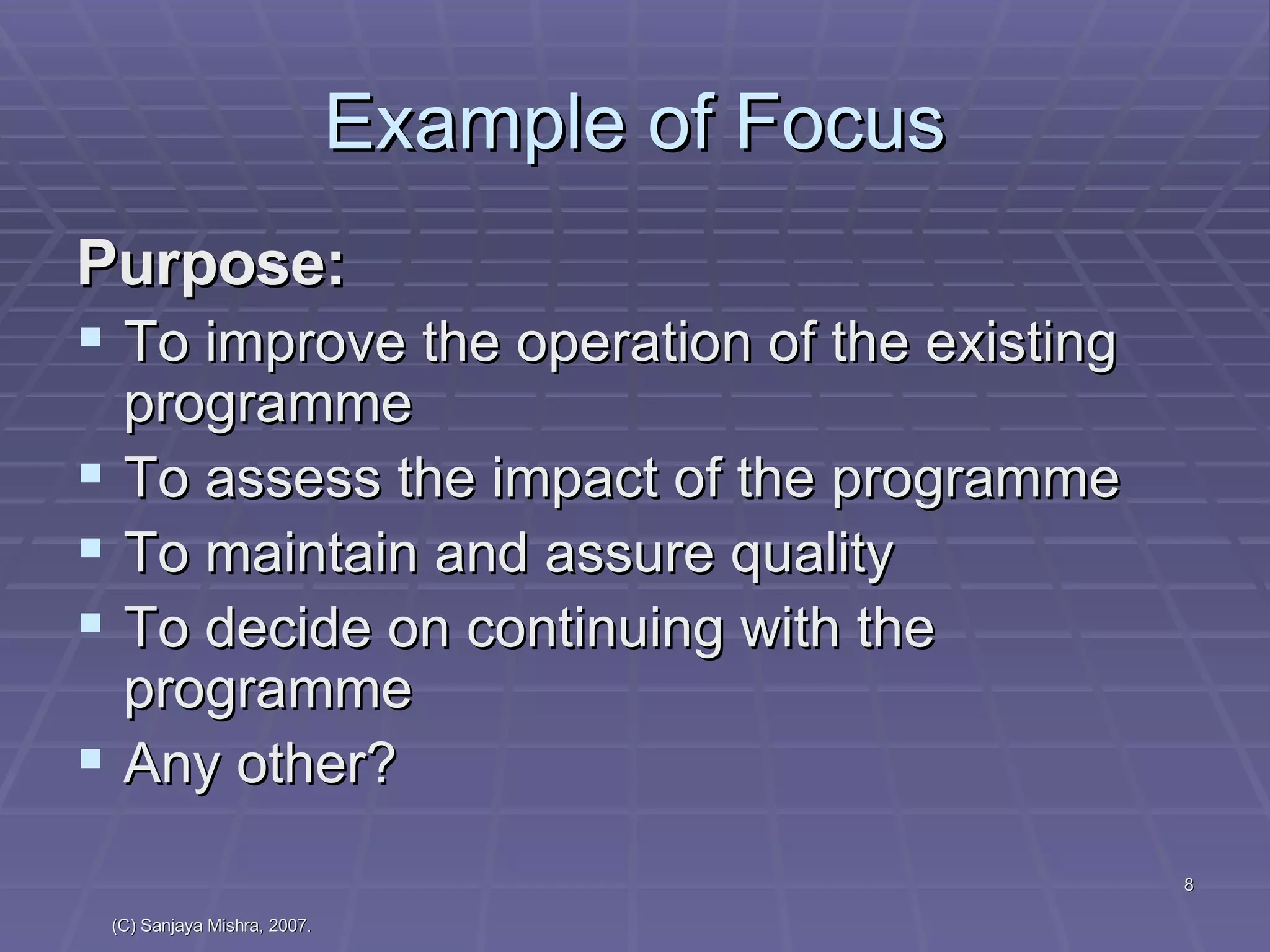 Example of Focus Purpose:  To improve the operation of the existing programme To assess the impact of the programme To maintain and assure quality To decide on continuing with the programme Any other? 