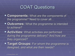 COAT Questions Components:  What are the components of the programme? Need to cover all… Outcomes:  What the programme is intended to achieve? Activities:  What activities are performed during the programme delivery? And how are they organized? Target Groups:  For whom the programme is designed, and what are their needs? 
