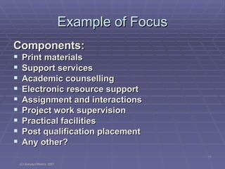 Example of Focus Components: Print materials Support services Academic counselling Electronic resource support Assignment and interactions Project work supervision Practical facilities Post qualification placement Any other? 