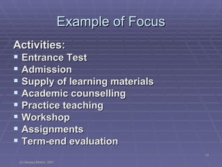 Example of Focus Activities: Entrance Test Admission Supply of learning materials Academic counselling Practice teaching Workshop Assignments Term-end evaluation 