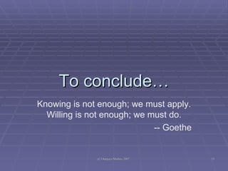 To conclude… Knowing is not enough; we must apply. Willing is not enough; we must do. -- Goethe 