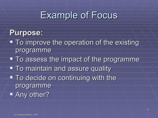 Example of Focus Purpose:  To improve the operation of the existing programme To assess the impact of the programme To maintain and assure quality To decide on continuing with the programme Any other? 