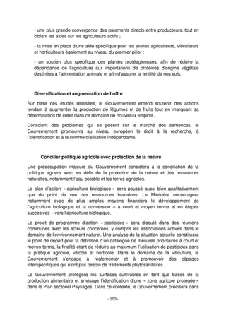 - 100 -
- une plus grande convergence des paiements directs entre producteurs, tout en
ciblant les aides sur les agriculteurs actifs ;
- la mise en place d’une aide spécifique pour les jeunes agriculteurs, viticulteurs
et horticulteurs également au niveau du premier pilier ;
- un soutien plus spécifique des plantes protéagineuses, afin de réduire la
dépendance de l’agriculture aux importations de protéines d’origine végétale
destinées à l’alimentation animale et afin d’assurer la fertilité de nos sols.
Diversification et augmentation de l’offre
Sur base des études réalisées, le Gouvernement entend soutenir des actions
tendant à augmenter la production de légumes et de fruits tout en marquant sa
détermination de créer dans ce domaine de nouveaux emplois.
Conscient des problèmes qui se posent sur le marché des semences, le
Gouvernement promouvra au niveau européen le droit à la recherche, à
l’identification et à la commercialisation indépendante.
Concilier politique agricole avec protection de la nature
Une préoccupation majeure du Gouvernement consistera à la conciliation de la
politique agraire avec les défis de la protection de la nature et des ressources
naturelles, notamment l’eau potable et les terres agricoles.
Le plan d’action « agriculture biologique » sera poussé aussi bien qualitativement
que du point de vue des ressources humaines. Le Ministère encouragera
notamment avec de plus amples moyens financiers le développement de
l’agriculture biologique et la conversion – à court et moyen terme et en étapes
succesives – vers l’agriculture biologique.
Le projet de programme d’action « pesticides » sera discuté dans des réunions
communes avec les acteurs concernés, y compris les associations actives dans le
domaine de l’environnement naturel. Une analyse de la situation actuelle constituera
le point de départ pour la définition d’un catalogue de mesures prioritaires à court et
moyen terme, la finalité étant de réduire au maximum l’utilisation de pesticides dans
la pratique agricole, viticole et horticole. Dans le domaine de la viticulture, le
Gouvernement s’engage à règlementer et à promouvoir des cépages
interspécifiques qui n’ont pas besoin de traitements phytosanitaires.
Le Gouvernement protégera les surfaces cultivables en tant que bases de la
production alimentaire et envisage l’identification d’une « zone agricole protégée »
dans le Plan sectoriel Paysages. Dans ce contexte, le Gouvernement précisera dans
 