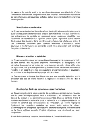 - 102 -
Un système de contrôle strict et de sanctions rigoureuses sera établi afin d'éviter
l'importation de biomasse d'origines douteuses servant à alimenter les installations
de biométhanisation et risquant de ce fait de polluer gravement et définitivement nos
terres agricoles.
Simplification administrative
Le Gouvernement entend renforcer les efforts de simplification administrative dans le
but d’une réduction substantielle des charges administratives liées aux subventions.
Les mécanismes de contrôle s'y rapportant seront également simplifiés, ceci
notamment par la création d’un « guichet unique » pour l’agriculture doté d’un suivi
électronique des dossiers. Dans ce même ordre d’idées, les efforts pour arriver à
des procédures simplifiées pour diverses demandes d’autorisation seront
poursuivis et les formulaires de demande seront mis à disposition tant en langue
française qu’allemande.
Réviser et actualiser la législation
Le Gouvernement terminera les travaux législatifs concernant le remembrement afin
de tenir compte des nouvelles exigences économiques et écologiques. Ceci
permettra de poursuivre les projets de remembrement agricole, viticole et forestier
de façon ciblée, afin que les exploitations puissent travailler de manière rationnelle et
rentable et en accord avec les préoccupations environnementales et paysagers,
surtout dans le but de préserver le paysage viticole unique.
Le Gouvernement entamera des démarches pour une nouvelle législation sur la
protection des sols et entend réformer la législation en relation avec le « bail à
ferme ».
Création d’un Centre de compétences pour l’agriculture
Le Gouvernement entend créer un centre de compétences agricole sur un nouveau
site du Lycée Technique Agricole dans la « Nordstad », en collaboration avec les
acteurs du secteur et les administrations concernées. Dans ce contexte il tend à
améliorer également le partenariat entre la recherche et la pratique agricole afin de
faciliter le transfert des connaissances et l’innovation. Ce centre regroupera
également les conseillers agricoles qui auront entre autres la mission
d’accompagner les entreprises agricoles pour atteindre les objectifs 2020 et les défis
de la future politique agricole. L’institut viti-vinicole sera développé de façon
comparable.
A côté de la création de ce centre de compétence le Gouvernement entend :
 