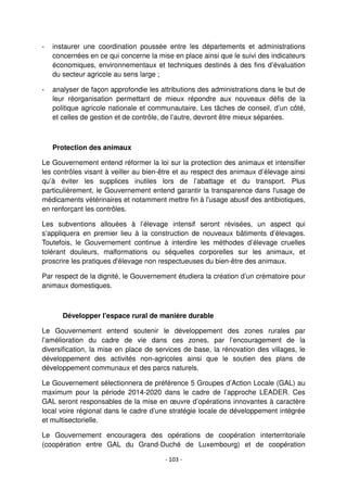 - 103 -
- instaurer une coordination poussée entre les départements et administrations
concernées en ce qui concerne la mise en place ainsi que le suivi des indicateurs
économiques, environnementaux et techniques destinés à des fins d’évaluation
du secteur agricole au sens large ;
- analyser de façon approfondie les attributions des administrations dans le but de
leur réorganisation permettant de mieux répondre aux nouveaux défis de la
politique agricole nationale et communautaire. Les tâches de conseil, d’un côté,
et celles de gestion et de contrôle, de l’autre, devront être mieux séparées.
Protection des animaux
Le Gouvernement entend réformer la loi sur la protection des animaux et intensifier
les contrôles visant à veiller au bien-être et au respect des animaux d’élevage ainsi
qu’à éviter les supplices inutiles lors de l’abattage et du transport. Plus
particulièrement, le Gouvernement entend garantir la transparence dans l'usage de
médicaments vétérinaires et notamment mettre fin à l'usage abusif des antibiotiques,
en renforçant les contrôles.
Les subventions allouées à l’élevage intensif seront révisées, un aspect qui
s’appliquera en premier lieu à la construction de nouveaux bâtiments d’élevages.
Toutefois, le Gouvernement continue à interdire les méthodes d’élevage cruelles
tolérant douleurs, malformations ou séquelles corporelles sur les animaux, et
proscrire les pratiques d'élevage non respectueuses du bien-être des animaux.
Par respect de la dignité, le Gouvernement étudiera la création d’un crématoire pour
animaux domestiques.
Développer l'espace rural de manière durable
Le Gouvernement entend soutenir le développement des zones rurales par
l’amélioration du cadre de vie dans ces zones, par l’encouragement de la
diversification, la mise en place de services de base, la rénovation des villages, le
développement des activités non-agricoles ainsi que le soutien des plans de
développement communaux et des parcs naturels.
Le Gouvernement sélectionnera de préférence 5 Groupes d’Action Locale (GAL) au
maximum pour la période 2014-2020 dans le cadre de l’approche LEADER. Ces
GAL seront responsables de la mise en œuvre d’opérations innovantes à caractère
local voire régional dans le cadre d’une stratégie locale de développement intégrée
et multisectorielle.
Le Gouvernement encouragera des opérations de coopération interterritoriale
(coopération entre GAL du Grand-Duché de Luxembourg) et de coopération
 