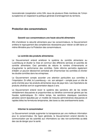 - 104 -
transnationale (coopération entre GAL issus de plusieurs Etats membres de l’Union
européenne) en respectant la politique générale d’aménagement du territoire.
Protection des consommateurs
Garantir aux consommateurs une haute sécurité alimentaire
Afin d’améliorer la sécurité alimentaire pour les consommateurs, le Gouvernement
arrêtera le regroupement des compétences nécessaires pour relever ce défi dans un
même Ministère pour la Protection des consommateurs.
Le contrôle des produits alimentaires
Le Gouvernement entend améliorer le système du contrôle alimentaire au
Luxembourg et étudier la mise en commun des différents services et autorités de
contrôle alimentaire. Ceci permettra de réduire le nombre d’intervenants et
d’augmenter la performance des contrôles. Cette réforme permettra également
d’établir un pouvoir décisionnel centralisé afin d’harmoniser les contrôles et d’éviter
les double-contrôles dans les entreprises.
Le Gouvernement compte accorder une attention particulière aux contrôles à
l’importation. En effet, le Luxembourg – via son aéroport – compte jouer un rôle de
porte d’entrée pour les produits alimentaires issus de pays tiers. Les importations de
produits ultrafrais sont en augmentation depuis 3 ans.
Le Gouvernement entend revoir le système des sanctions afin de les rendre
véritablement dissuasives et proportionnées au bénéfice commercial généré par les
fraudes systématiques. En même temps, les sanctions classiques (sanctions
pénales) seront épaulées par un modèle de mesures administratives dissuasives et
rapides telles les fermetures temporaires, des taxes ou des avertissements taxés.
Informer le consommateur
Le Gouvernement compte augmenter la transparence par une meilleure information
pour le consommateur. De façon générale, le Gouvernement entend étendre la
communication par les autorités aux informations sur des non-conformités au-delà
des cas de danger pour la santé.
 