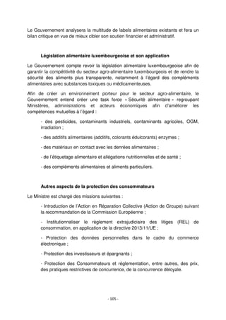 - 105 -
Le Gouvernement analysera la multitude de labels alimentaires existants et fera un
bilan critique en vue de mieux cibler son soutien financier et administratif.
Législation alimentaire luxembourgeoise et son application
Le Gouvernement compte revoir la législation alimentaire luxembourgeoise afin de
garantir la compétitivité du secteur agro-alimentaire luxembourgeois et de rendre la
sécurité des aliments plus transparente, notamment à l’égard des compléments
alimentaires avec substances toxiques ou médicamenteuses.
Afin de créer un environnement porteur pour le secteur agro-alimentaire, le
Gouvernement entend créer une task force « Sécurité alimentaire » regroupant
Ministères, administrations et acteurs économiques afin d’améliorer les
compétences mutuelles à l’égard :
- des pesticides, contaminants industriels, contaminants agricoles, OGM,
irradiation ;
- des additifs alimentaires (additifs, colorants édulcorants) enzymes ;
- des matériaux en contact avec les denrées alimentaires ;
- de l’étiquetage alimentaire et allégations nutritionnelles et de santé ;
- des compléments alimentaires et aliments particuliers.
Autres aspects de la protection des consommateurs
Le Ministre est chargé des missions suivantes :
- Introduction de l’Action en Réparation Collective (Action de Groupe) suivant
la recommandation de la Commission Européenne ;
- Institutionnaliser le règlement extrajudiciaire des litiges (REL) de
consommation, en application de la directive 2013/11/UE ;
- Protection des données personnelles dans le cadre du commerce
électronique ;
- Protection des investisseurs et épargnants ;
- Protection des Consommateurs et réglementation, entre autres, des prix,
des pratiques restrictives de concurrence, de la concurrence déloyale.
 