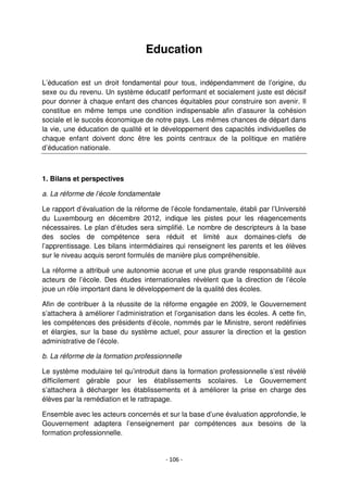 - 106 -
Education
L’éducation est un droit fondamental pour tous, indépendamment de l’origine, du
sexe ou du revenu. Un système éducatif performant et socialement juste est décisif
pour donner à chaque enfant des chances équitables pour construire son avenir. Il
constitue en même temps une condition indispensable afin d’assurer la cohésion
sociale et le succès économique de notre pays. Les mêmes chances de départ dans
la vie, une éducation de qualité et le développement des capacités individuelles de
chaque enfant doivent donc être les points centraux de la politique en matière
d’éducation nationale.
1. Bilans et perspectives
a. La réforme de l’école fondamentale
Le rapport d’évaluation de la réforme de l’école fondamentale, établi par l’Université
du Luxembourg en décembre 2012, indique les pistes pour les réagencements
nécessaires. Le plan d’études sera simplifié. Le nombre de descripteurs à la base
des socles de compétence sera réduit et limité aux domaines-clefs de
l’apprentissage. Les bilans intermédiaires qui renseignent les parents et les élèves
sur le niveau acquis seront formulés de manière plus compréhensible.
La réforme a attribué une autonomie accrue et une plus grande responsabilité aux
acteurs de l’école. Des études internationales révèlent que la direction de l’école
joue un rôle important dans le développement de la qualité des écoles.
Afin de contribuer à la réussite de la réforme engagée en 2009, le Gouvernement
s’attachera à améliorer l’administration et l’organisation dans les écoles. A cette fin,
les compétences des présidents d’école, nommés par le Ministre, seront redéfinies
et élargies, sur la base du système actuel, pour assurer la direction et la gestion
administrative de l’école.
b. La réforme de la formation professionnelle
Le système modulaire tel qu’introduit dans la formation professionnelle s’est révélé
difficilement gérable pour les établissements scolaires. Le Gouvernement
s’attachera à décharger les établissements et à améliorer la prise en charge des
élèves par la remédiation et le rattrapage.
Ensemble avec les acteurs concernés et sur la base d’une évaluation approfondie, le
Gouvernement adaptera l’enseignement par compétences aux besoins de la
formation professionnelle.
 