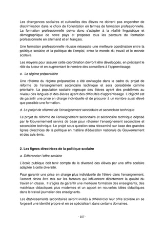- 107 -
Les divergences scolaires et culturelles des élèves ne doivent pas engendrer de
discrimination dans le choix de l’orientation en termes de formation professionnelle.
La formation professionnelle devra donc s’adapter à la réalité linguistique et
démographique de notre pays et proposer tous les parcours de formation
professionnelle en allemand et en français.
Une formation professionnelle réussie nécessite une meilleure coordination entre la
politique scolaire et la politique de l’emploi, entre le monde du travail et le monde
scolaire.
Les moyens pour assurer cette coordination devront être développés, en précisant le
rôle du tuteur et en augmentant le nombre des conseillers à l’apprentissage.
c. Le régime préparatoire
Une réforme du régime préparatoire a été envisagée dans le cadre du projet de
réforme de l’enseignement secondaire technique et sera considérée comme
prioritaire. La population scolaire regroupe des élèves ayant des problèmes au
niveau des langues et des élèves ayant des difficultés d’apprentissage. L’objectif est
de garantir une prise en charge individuelle et de procurer à un nombre aussi élevé
que possible une formation.
d. Le projet de réforme de l’enseignement secondaire et secondaire technique
Le projet de réforme de l’enseignement secondaire et secondaire technique déposé
par le Gouvernement servira de base pour réformer l’enseignement secondaire et
secondaire technique. Le projet sous question sera réexaminé sur base des grandes
lignes directrices de la politique en matière d’éducation nationale du Gouvernement
et des avis émis.
2. Les lignes directrices de la politique scolaire
a. Différencier l’offre scolaire
L’école publique doit tenir compte de la diversité des élèves par une offre scolaire
adaptée à cette diversité.
Pour garantir une prise en charge plus individuelle de l’élève dans l’enseignement,
l’accent devra être mis sur les facteurs qui influencent directement la qualité du
travail en classe. Il s’agira de garantir une meilleure formation des enseignants, des
matériaux didactiques plus modernes et un apport en nouvelles idées didactiques
dans le travail journalier des enseignants.
Les établissements secondaires seront invités à différencier leur offre scolaire en se
forgeant une identité propre et en se spécialisant dans certains domaines.
 