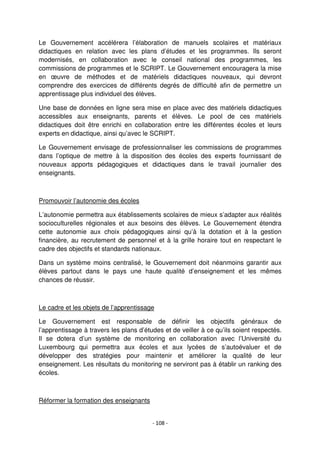 - 108 -
Le Gouvernement accélérera l’élaboration de manuels scolaires et matériaux
didactiques en relation avec les plans d’études et les programmes. Ils seront
modernisés, en collaboration avec le conseil national des programmes, les
commissions de programmes et le SCRIPT. Le Gouvernement encouragera la mise
en œuvre de méthodes et de matériels didactiques nouveaux, qui devront
comprendre des exercices de différents degrés de difficulté afin de permettre un
apprentissage plus individuel des élèves.
Une base de données en ligne sera mise en place avec des matériels didactiques
accessibles aux enseignants, parents et élèves. Le pool de ces matériels
didactiques doit être enrichi en collaboration entre les différentes écoles et leurs
experts en didactique, ainsi qu’avec le SCRIPT.
Le Gouvernement envisage de professionnaliser les commissions de programmes
dans l’optique de mettre à la disposition des écoles des experts fournissant de
nouveaux apports pédagogiques et didactiques dans le travail journalier des
enseignants.
Promouvoir l’autonomie des écoles
L’autonomie permettra aux établissements scolaires de mieux s’adapter aux réalités
socioculturelles régionales et aux besoins des élèves. Le Gouvernement étendra
cette autonomie aux choix pédagogiques ainsi qu’à la dotation et à la gestion
financière, au recrutement de personnel et à la grille horaire tout en respectant le
cadre des objectifs et standards nationaux.
Dans un système moins centralisé, le Gouvernement doit néanmoins garantir aux
élèves partout dans le pays une haute qualité d’enseignement et les mêmes
chances de réussir.
Le cadre et les objets de l’apprentissage
Le Gouvernement est responsable de définir les objectifs généraux de
l’apprentissage à travers les plans d’études et de veiller à ce qu’ils soient respectés.
Il se dotera d’un système de monitoring en collaboration avec l’Université du
Luxembourg qui permettra aux écoles et aux lycées de s’autoévaluer et de
développer des stratégies pour maintenir et améliorer la qualité de leur
enseignement. Les résultats du monitoring ne serviront pas à établir un ranking des
écoles.
Réformer la formation des enseignants
 