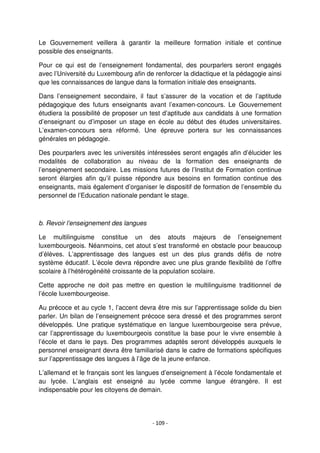 - 109 -
Le Gouvernement veillera à garantir la meilleure formation initiale et continue
possible des enseignants.
Pour ce qui est de l’enseignement fondamental, des pourparlers seront engagés
avec l’Université du Luxembourg afin de renforcer la didactique et la pédagogie ainsi
que les connaissances de langue dans la formation initiale des enseignants.
Dans l’enseignement secondaire, il faut s’assurer de la vocation et de l’aptitude
pédagogique des futurs enseignants avant l’examen-concours. Le Gouvernement
étudiera la possibilité de proposer un test d’aptitude aux candidats à une formation
d’enseignant ou d’imposer un stage en école au début des études universitaires.
L’examen-concours sera réformé. Une épreuve portera sur les connaissances
générales en pédagogie.
Des pourparlers avec les universités intéressées seront engagés afin d’élucider les
modalités de collaboration au niveau de la formation des enseignants de
l’enseignement secondaire. Les missions futures de l’Institut de Formation continue
seront élargies afin qu’il puisse répondre aux besoins en formation continue des
enseignants, mais également d’organiser le dispositif de formation de l’ensemble du
personnel de l’Education nationale pendant le stage.
b. Revoir l’enseignement des langues
Le multilinguisme constitue un des atouts majeurs de l’enseignement
luxembourgeois. Néanmoins, cet atout s’est transformé en obstacle pour beaucoup
d’élèves. L’apprentissage des langues est un des plus grands défis de notre
système éducatif. L’école devra répondre avec une plus grande flexibilité de l’offre
scolaire à l’hétérogénéité croissante de la population scolaire.
Cette approche ne doit pas mettre en question le multilinguisme traditionnel de
l’école luxembourgeoise.
Au précoce et au cycle 1, l’accent devra être mis sur l’apprentissage solide du bien
parler. Un bilan de l’enseignement précoce sera dressé et des programmes seront
développés. Une pratique systématique en langue luxembourgeoise sera prévue,
car l’apprentissage du luxembourgeois constitue la base pour le vivre ensemble à
l’école et dans le pays. Des programmes adaptés seront développés auxquels le
personnel enseignant devra être familiarisé dans le cadre de formations spécifiques
sur l’apprentissage des langues à l’âge de la jeune enfance.
L’allemand et le français sont les langues d’enseignement à l’école fondamentale et
au lycée. L’anglais est enseigné au lycée comme langue étrangère. Il est
indispensable pour les citoyens de demain.
 