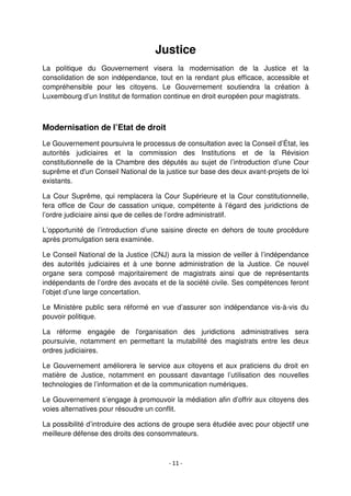 - 11 -
Justice
La politique du Gouvernement visera la modernisation de la Justice et la
consolidation de son indépendance, tout en la rendant plus efficace, accessible et
compréhensible pour les citoyens. Le Gouvernement soutiendra la création à
Luxembourg d’un Institut de formation continue en droit européen pour magistrats.
Modernisation de l’Etat de droit
Le Gouvernement poursuivra le processus de consultation avec la Conseil d’État, les
autorités judiciaires et la commission des Institutions et de la Révision
constitutionnelle de la Chambre des députés au sujet de l’introduction d’une Cour
suprême et d'un Conseil National de la justice sur base des deux avant-projets de loi
existants.
La Cour Suprême, qui remplacera la Cour Supérieure et la Cour constitutionnelle,
fera office de Cour de cassation unique, compétente à l’égard des juridictions de
l’ordre judiciaire ainsi que de celles de l’ordre administratif.
L’opportunité de l’introduction d’une saisine directe en dehors de toute procédure
après promulgation sera examinée.
Le Conseil National de la Justice (CNJ) aura la mission de veiller à l’indépendance
des autorités judiciaires et à une bonne administration de la Justice. Ce nouvel
organe sera composé majoritairement de magistrats ainsi que de représentants
indépendants de l’ordre des avocats et de la société civile. Ses compétences feront
l’objet d’une large concertation.
Le Ministère public sera réformé en vue d’assurer son indépendance vis-à-vis du
pouvoir politique.
La réforme engagée de l'organisation des juridictions administratives sera
poursuivie, notamment en permettant la mutabilité des magistrats entre les deux
ordres judiciaires.
Le Gouvernement améliorera le service aux citoyens et aux praticiens du droit en
matière de Justice, notamment en poussant davantage l’utilisation des nouvelles
technologies de l’information et de la communication numériques.
Le Gouvernement s’engage à promouvoir la médiation afin d’offrir aux citoyens des
voies alternatives pour résoudre un conflit.
La possibilité d’introduire des actions de groupe sera étudiée avec pour objectif une
meilleure défense des droits des consommateurs.
 