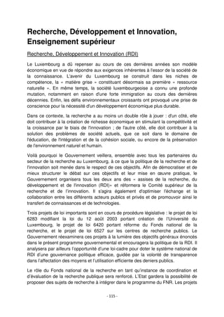 - 115 -
Recherche, Développement et Innovation,
Enseignement supérieur
Recherche, Développement et Innovation (RDI)
Le Luxembourg a dû repenser au cours de ces dernières années son modèle
économique en vue de répondre aux exigences inhérentes à l'essor de la société de
la connaissance. L'avenir du Luxembourg se construit dans les niches de
compétence, la « matière grise » constituant désormais sa première « ressource
naturelle ». En même temps, la société luxembourgeoise a connu une profonde
mutation, notamment en raison d'une forte immigration au cours des dernières
décennies. Enfin, les défis environnementaux croissants ont provoqué une prise de
conscience pour la nécessité d'un développement économique plus durable.
Dans ce contexte, la recherche a au moins un double rôle à jouer : d'un côté, elle
doit contribuer à la création de richesse économique en stimulant la compétitivité et
la croissance par le biais de l'innovation ; de l'autre côté, elle doit contribuer à la
solution des problèmes de société actuels, que ce soit dans le domaine de
l'éducation, de l'intégration et de la cohésion sociale, ou encore de la préservation
de l'environnement naturel et humain.
Voilà pourquoi le Gouvernement veillera, ensemble avec tous les partenaires du
secteur de la recherche au Luxembourg, à ce que la politique de la recherche et de
l'innovation soit menée dans le respect de ces objectifs. Afin de démocratiser et de
mieux structurer le débat sur ces objectifs et leur mise en œuvre pratique, le
Gouvernement organisera tous les deux ans des « assises de la recherche, du
développement et de l'innovation (RDI)» et réformera le Comité supérieur de la
recherche et de l’innovation. Il s'agira également d'optimiser l'échange et la
collaboration entre les différents acteurs publics et privés et de promouvoir ainsi le
transfert de connaissances et de technologies.
Trois projets de loi importants sont en cours de procédure législative : le projet de loi
6283 modifiant la loi du 12 août 2003 portant création de l’Université du
Luxembourg, le projet de loi 6420 portant réforme du Fonds national de la
recherche, et le projet de loi 6527 sur les centres de recherche publics. Le
Gouvernement réexaminera ces projets à la lumière des objectifs généraux énoncés
dans le présent programme gouvernemental et encouragera la politique de la RDI. Il
analysera par ailleurs l’opportunité d’une loi-cadre pour doter le système national de
RDI d’une gouvernance politique efficace, guidée par la volonté de transparence
dans l’affectation des moyens et l’utilisation efficiente des deniers publics.
Le rôle du Fonds national de la recherche en tant qu’instance de coordination et
d’évaluation de la recherche publique sera renforcé. L’Etat gardera la possibilité de
proposer des sujets de recherche à intégrer dans le programme du FNR. Les projets
 