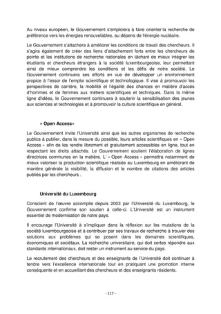 - 117 -
Au niveau européen, le Gouvernement s'emploiera à faire orienter la recherche de
préférence vers les énergies renouvelables, au dépens de l'énergie nucléaire.
Le Gouvernement s’attachera à améliorer les conditions de travail des chercheurs. Il
s’agira également de créer des liens d’attachement forts entre les chercheurs de
pointe et les institutions de recherche nationales en tâchant de mieux intégrer les
étudiants et chercheurs étrangers à la société luxembourgeoise, leur permettant
ainsi de mieux comprendre les conditions et les défis de notre société. Le
Gouvernement continuera ses efforts en vue de développer un environnement
propice à l’essor de l’emploi scientifique et technologique. Il vise à promouvoir les
perspectives de carrière, la mobilité et l’égalité des chances en matière d’accès
d’hommes et de femmes aux métiers scientifiques et techniques. Dans la même
ligne d’idées, le Gouvernement continuera à soutenir la sensibilisation des jeunes
aux sciences et technologies et à promouvoir la culture scientifique en général.
« Open Access»
Le Gouvernement invite l'Université ainsi que les autres organismes de recherche
publics à publier, dans la mesure du possible, leurs articles scientifiques en « Open
Access » afin de les rendre librement et gratuitement accessibles en ligne, tout en
respectant les droits attachés. Le Gouvernement soutient l’élaboration de lignes
directrices communes en la matière. L’ « Open Access » permettra notamment de
mieux valoriser la production scientifique réalisée au Luxembourg en améliorant de
manière générale la visibilité, la diffusion et le nombre de citations des articles
publiés par les chercheurs .
Université du Luxembourg
Conscient de l’œuvre accomplie depuis 2003 par l’Université du Luxembourg, le
Gouvernement confirme son soutien à celle-ci. L’Université est un instrument
essentiel de modernisation de notre pays.
Il encourage l’Université à s’impliquer dans la réflexion sur les mutations de la
société luxembourgeoise et à contribuer par ses travaux de recherche à trouver des
solutions aux problèmes qui se posent dans les domaines scientifiques,
économiques et sociétaux. La recherche universitaire, qui doit certes répondre aux
standards internationaux, doit rester un instrument au service du pays.
Le recrutement des chercheurs et des enseignants de l’Université doit continuer à
tendre vers l’excellence internationale tout en pratiquant une promotion interne
conséquente et en accueillant des chercheurs et des enseignants résidents.
 