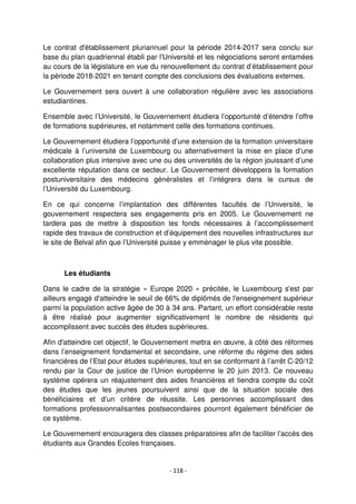 - 118 -
Le contrat d'établissement pluriannuel pour la période 2014-2017 sera conclu sur
base du plan quadriennal établi par l'Université et les négociations seront entamées
au cours de la législature en vue du renouvellement du contrat d’établissement pour
la période 2018-2021 en tenant compte des conclusions des évaluations externes.
Le Gouvernement sera ouvert à une collaboration régulière avec les associations
estudiantines.
Ensemble avec l’Université, le Gouvernement étudiera l’opportunité d’étendre l’offre
de formations supérieures, et notamment celle des formations continues.
Le Gouvernement étudiera l’opportunité d’une extension de la formation universitaire
médicale à l’université de Luxembourg ou alternativement la mise en place d’une
collaboration plus intensive avec une ou des universités de la région jouissant d’une
excellente réputation dans ce secteur. Le Gouvernement développera la formation
postuniversitaire des médecins généralistes et l’intégrera dans le cursus de
l’Université du Luxembourg.
En ce qui concerne l’implantation des différentes facultés de l’Université, le
gouvernement respectera ses engagements pris en 2005. Le Gouvernement ne
tardera pas de mettre à disposition les fonds nécessaires à l’accomplissement
rapide des travaux de construction et d’équipement des nouvelles infrastructures sur
le site de Belval afin que l’Université puisse y emménager le plus vite possible.
Les étudiants
Dans le cadre de la stratégie « Europe 2020 » précitée, le Luxembourg s'est par
ailleurs engagé d'atteindre le seuil de 66% de diplômés de l'enseignement supérieur
parmi la population active âgée de 30 à 34 ans. Partant, un effort considérable reste
à être réalisé pour augmenter significativement le nombre de résidents qui
accomplissent avec succès des études supérieures.
Afin d'atteindre cet objectif, le Gouvernement mettra en œuvre, à côté des réformes
dans l’enseignement fondamental et secondaire, une réforme du régime des aides
financières de l’Etat pour études supérieures, tout en se conformant à l’arrêt C-20/12
rendu par la Cour de justice de l’Union européenne le 20 juin 2013. Ce nouveau
système opérera un réajustement des aides financières et tiendra compte du coût
des études que les jeunes poursuivent ainsi que de la situation sociale des
bénéficiaires et d’un critère de réussite. Les personnes accomplissant des
formations professionnalisantes postsecondaires pourront également bénéficier de
ce système.
Le Gouvernement encouragera des classes préparatoires afin de faciliter l’accès des
étudiants aux Grandes Ecoles françaises.
 