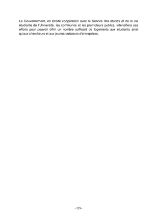 - 119 -
Le Gouvernement, en étroite coopération avec le Service des études et de la vie
étudiante de l’Université, les communes et les promoteurs publics, intensifiera ses
efforts pour pouvoir offrir un nombre suffisant de logements aux étudiants ainsi
qu’aux chercheurs et aux jeunes créateurs d’entreprises.
 