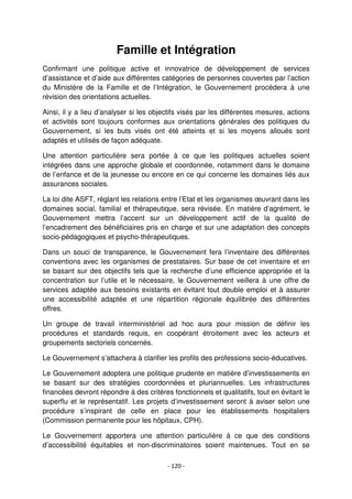 - 120 -
Famille et Intégration
Confirmant une politique active et innovatrice de développement de services
d’assistance et d’aide aux différentes catégories de personnes couvertes par l’action
du Ministère de la Famille et de l’Intégration, le Gouvernement procédera à une
révision des orientations actuelles.
Ainsi, il y a lieu d’analyser si les objectifs visés par les différentes mesures, actions
et activités sont toujours conformes aux orientations générales des politiques du
Gouvernement, si les buts visés ont été atteints et si les moyens alloués sont
adaptés et utilisés de façon adéquate.
Une attention particulière sera portée à ce que les politiques actuelles soient
intégrées dans une approche globale et coordonnée, notamment dans le domaine
de l’enfance et de la jeunesse ou encore en ce qui concerne les domaines liés aux
assurances sociales.
La loi dite ASFT, réglant les relations entre l’Etat et les organismes œuvrant dans les
domaines social, familial et thérapeutique, sera révisée. En matière d’agrément, le
Gouvernement mettra l’accent sur un développement actif de la qualité de
l’encadrement des bénéficiaires pris en charge et sur une adaptation des concepts
socio-pédagogiques et psycho-thérapeutiques.
Dans un souci de transparence, le Gouvernement fera l’inventaire des différentes
conventions avec les organismes de prestataires. Sur base de cet inventaire et en
se basant sur des objectifs tels que la recherche d’une efficience appropriée et la
concentration sur l’utile et le nécessaire, le Gouvernement veillera à une offre de
services adaptée aux besoins existants en évitant tout double emploi et à assurer
une accessibilité adaptée et une répartition régionale équilibrée des différentes
offres.
Un groupe de travail interministériel ad hoc aura pour mission de définir les
procédures et standards requis, en coopérant étroitement avec les acteurs et
groupements sectoriels concernés.
Le Gouvernement s’attachera à clarifier les profils des professions socio-éducatives.
Le Gouvernement adoptera une politique prudente en matière d’investissements en
se basant sur des stratégies coordonnées et pluriannuelles. Les infrastructures
financées devront répondre à des critères fonctionnels et qualitatifs, tout en évitant le
superflu et le représentatif. Les projets d’investissement seront à aviser selon une
procédure s’inspirant de celle en place pour les établissements hospitaliers
(Commission permanente pour les hôpitaux, CPH).
Le Gouvernement apportera une attention particulière à ce que des conditions
d’accessibilité équitables et non-discriminatoires soient maintenues. Tout en se
 