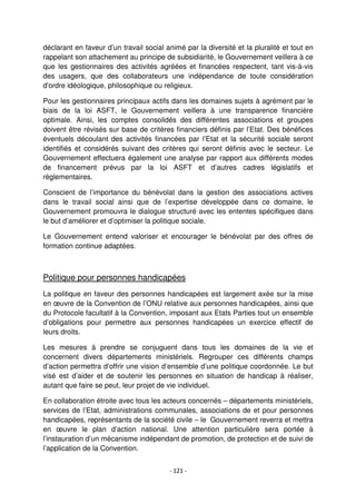 - 121 -
déclarant en faveur d’un travail social animé par la diversité et la pluralité et tout en
rappelant son attachement au principe de subsidiarité, le Gouvernement veillera à ce
que les gestionnaires des activités agréées et financées respectent, tant vis-à-vis
des usagers, que des collaborateurs une indépendance de toute considération
d'ordre idéologique, philosophique ou religieux.
Pour les gestionnaires principaux actifs dans les domaines sujets à agrément par le
biais de la loi ASFT, le Gouvernement veillera à une transparence financière
optimale. Ainsi, les comptes consolidés des différentes associations et groupes
doivent être révisés sur base de critères financiers définis par l’Etat. Des bénéfices
éventuels découlant des activités financées par l’Etat et la sécurité sociale seront
identifiés et considérés suivant des critères qui seront définis avec le secteur. Le
Gouvernement effectuera également une analyse par rapport aux différents modes
de financement prévus par la loi ASFT et d’autres cadres législatifs et
règlementaires.
Conscient de l’importance du bénévolat dans la gestion des associations actives
dans le travail social ainsi que de l’expertise développée dans ce domaine, le
Gouvernement promouvra le dialogue structuré avec les ententes spécifiques dans
le but d’améliorer et d’optimiser la politique sociale.
Le Gouvernement entend valoriser et encourager le bénévolat par des offres de
formation continue adaptées.
Politique pour personnes handicapées
La politique en faveur des personnes handicapées est largement axée sur la mise
en œuvre de la Convention de l’ONU relative aux personnes handicapées, ainsi que
du Protocole facultatif à la Convention, imposant aux Etats Parties tout un ensemble
d’obligations pour permettre aux personnes handicapées un exercice effectif de
leurs droits.
Les mesures à prendre se conjuguent dans tous les domaines de la vie et
concernent divers départements ministériels. Regrouper ces différents champs
d’action permettra d’offrir une vision d’ensemble d’une politique coordonnée. Le but
visé est d’aider et de soutenir les personnes en situation de handicap à réaliser,
autant que faire se peut, leur projet de vie individuel.
En collaboration étroite avec tous les acteurs concernés – départements ministériels,
services de l’Etat, administrations communales, associations de et pour personnes
handicapées, représentants de la société civile – le Gouvernement reverra et mettra
en œuvre le plan d’action national. Une attention particulière sera portée à
l’instauration d’un mécanisme indépendant de promotion, de protection et de suivi de
l’application de la Convention.
 