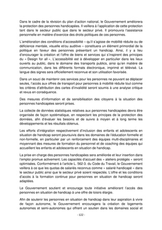- 122 -
Dans le cadre de la révision du plan d’action national, le Gouvernement améliorera
la protection des personnes handicapées. Il veillera à l’application de cette protection
tant dans le secteur public que dans le secteur privé. Il promouvra l’assistance
personnelle en matière d’exercice des droits politiques de ces personnes.
L’amélioration des conditions d’accessibilité – qu’il s’agisse de mobilité réduite ou de
déficience mentale, visuelle et/ou auditive – constituera un élément primordial de la
politique en faveur des personnes présentant un handicap. Ainsi, il y a lieu
d’encourager la création et l’offre de biens et services qui s’inspirent des principes
du « Design for all ». L’accessibilité est à développer en particulier dans les lieux
ouverts au public, dans le domaine des transports publics, ainsi qu’en matière de
communication, dans les différents formats électronique, imprimé et télévisé. La
langue des signes sera officiellement reconnue et son utilisation favorisée.
Dans un souci de maintenir ces services pour les personnes ne pouvant se déplacer
seules, l’accès aux offres de transport pour personnes à mobilité réduite tout comme
les critères d’attribution des cartes d’invalidité seront soumis à une analyse critique
et revus en conséquence.
Des mesures d’information et de sensibilisation des citoyens à la situation des
personnes handicapées seront prises.
La collecte de données statistiques relatives aux personnes handicapées devra être
organisée de façon systématique, en respectant les principes de la protection des
données, afin d’évaluer les besoins et de suivre à moyen et à long terme les
développements et les résultats obtenus.
Les efforts d’intégration respectivement d’inclusion des enfants et adolescents en
situation de handicap seront poursuivis dans les domaines de l’éducation formelle et
non-formelle, en particulier par un renforcement des équipes multi-disciplinaires et
moyennant des mesures de formation du personnel et de coaching des équipes qui
accueillent les enfants et adolescents en situation de handicap.
La prise en charge des personnes handicapées sera améliorée et leur insertion dans
l’emploi promue activement. Les capacités d’accueil des « ateliers protégés » seront
optimisées. Conformément à l’article L. 562-3. du Code du Travail, le Gouvernement
veillera à ce que les quotas de salariés reconnus comme « salarié handicapé » dans
le secteur public ainsi que le secteur privé soient respectés. L’offre et les conditions
d’accès à la formation continue pour personnes en situation de handicap seront
adaptées.
Le Gouvernement soutient et encourage toute initiative améliorant l’accès des
personnes en situation de handicap à une offre de loisirs élargie.
Afin de soutenir les personnes en situation de handicap dans leur aspiration à vivre
de façon autonome, le Gouvernement encouragera la création de logements
autonomes et semi-autonomes qui offrent un soutien dans les domaines social et
 