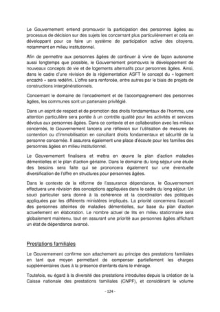 - 124 -
Le Gouvernement entend promouvoir la participation des personnes âgées au
processus de décision sur des sujets les concernant plus particulièrement et cela en
développant pour ce faire un système de participation active des citoyens,
notamment en milieu institutionnel.
Afin de permettre aux personnes âgées de continuer à vivre de façon autonome
aussi longtemps que possible, le Gouvernement promouvra le développement de
nouveaux concepts de vie et de logements alternatifs pour personnes âgées. Ainsi,
dans le cadre d’une révision de la réglementation ASFT le concept du « logement
encadré » sera redéfini. L’offre sera renforcée, entre autres par le biais de projets de
constructions intergénérationnels.
Concernant le domaine de l’encadrement et de l’accompagnement des personnes
âgées, les communes sont un partenaire privilégié.
Dans un esprit de respect et de promotion des droits fondamentaux de l’homme, une
attention particulière sera portée à un contrôle qualité pour les activités et services
dévolus aux personnes âgées. Dans ce contexte et en collaboration avec les milieux
concernés, le Gouvernement lancera une réflexion sur l’utilisation de mesures de
contention ou d’immobilisation en conciliant droits fondamentaux et sécurité de la
personne concernée. Il assurera également une place d’écoute pour les familles des
personnes âgées en milieu institutionnel.
Le Gouvernement finalisera et mettra en œuvre le plan d’action maladies
démentielles et le plan d’action gériatrie. Dans le domaine du long séjour une étude
des besoins sera faite qui se prononcera également sur une éventuelle
diversification de l’offre en structures pour personnes âgées.
Dans le contexte de la réforme de l’assurance dépendance, le Gouvernement
effectuera une révision des conceptions appliquées dans le cadre du long séjour. Un
souci particulier sera donné à la cohérence et la coordination des politiques
appliquées par les différents ministères impliqués. La priorité concernera l’accueil
des personnes atteintes de maladies démentielles, sur base du plan d’action
actuellement en élaboration. Le nombre actuel de lits en milieu stationnaire sera
globalement maintenu, tout en assurant une priorité aux personnes âgées affichant
un état de dépendance avancé.
Prestations familiales
Le Gouvernement confirme son attachement au principe des prestations familiales
en tant que moyen permettant de compenser partiellement les charges
supplémentaires dues à la présence d’enfants dans le ménage.
Toutefois, eu égard à la diversité des prestations introduites depuis la création de la
Caisse nationale des prestations familiales (CNPF), et considérant le volume
 