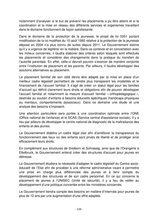 - 129 -
notamment d’analyser si le but de prévenir les placements a pu être atteint et si la
coordination et la mise en réseau des différents services et organismes travaillant
dans le domaine fonctionnent de façon satisfaisante.
Dans le domaine de la protection de la jeunesse, le projet de loi 5351 portant
modification de la loi modifiée du 10 août 1992 relative à la protection de la jeunesse
déposé en 2004 n’a plus connu de suites depuis 2011. Le Gouvernement estime
qu’il y a urgence de légiférer en la matière. Dans ce contexte et en concertation avec
les milieux concernés, il faudra élaborer des critères selon lesquels sont effectués
les placements et considérer des changements dans la pratique du transfert de
l’autorité parentale. En effet, celle-ci devrait pouvoir s’exercer de manière conjointe
entre l’institution de placement et les parents. Par ailleurs, il faudra développer des
solutions alternatives au placement.
Le placement familial de son côté devra être adapté par la mise en place d’un
meilleur cadre législatif permettant de rendre plus transparent les modalités et le
financement de l’accueil familial. Il s’agit de créer un statut légal pour les familles
d’accueil qui définit clairement leurs droits et obligations afin de pouvoir développer
l’accueil familial et notamment la mesure d’accueil familial « orthopédagogique »,
destinée au soutien d’enfants à besoins éducatifs spécifiques (handicaps physiques
ou mentaux, comportements dyssociaux). Dans ce domaine une étude et une
analyse des besoins s’imposent.
Une attention particulière sera portée à une coordination optimale entre l’ONE
(Office national de l’enfance) et le SCAS (Service central d'assistance sociale). Il y a
lieu par ailleurs de développer le centre national de diagnostic de la maltraitance des
enfants et des jeunes.
Le Gouvernement établira un cadre légal clair afin d’améliorer la transparence du
fonctionnement des lieux où des enfants sont privés de liberté et de protéger ainsi
efficacement leurs droits.
En complément aux structures de Dreiborn et Schrassig, ainsi que de l'Orangerie à
Ettelbruck, le Gouvernement entend créer des structures d'accueil pour jeunes en
détresse.
Le Gouvernement étudiera la nécessité d’adapter le cadre législatif du Centre socio-
éducatif de l’Etat afin de procéder à une réforme administrative visant à permettre
une prise en charge plus différenciée des jeunes et à tenir compte du
développement des structures et de son cadre personnel. En ce qui concerne le
placement de jeunes à l’UNISEC (Unité de sécurité), il y a lieu de veiller au
développement d’une politique concertée entre les ministères concernés.
Le Gouvernement tiendra compte des besoins en matière d’internats pour jeunes de
plus de 12 ans par une augmentation d’une offre adaptée.
 