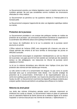- 13 -
Le Gouvernement prendra une initiative législative visant à interdire toute forme de
mutilation génitale. Ne sont pas considérées comme mutilation les circoncisions
effectuées en milieu médical.
Le Gouvernement se penchera sur les questions relatives à l’intersexualité et la
transsexualité.
Le Gouvernement analysera l’opportunité de créer une législation spécifique relative
aux sectes.
Protection de la jeunesse
Le Gouvernement procédera à une analyse des politiques menées en matière de
protection de la jeunesse. Les conclusions permettront d’améliorer la coopération et
la coordination des différents acteurs de la politique familiale et sociale.
Les travaux de modification de la loi sur la protection de la jeunesse seront
poursuivis en priorité.
L’Office national de l’enfance (ONE) sera réorganisé afin d’assurer une prise en
charge optimale des enfants et de leurs familles et d'encourager les jeunes en
difficulté à consulter.
Le Gouvernement encouragera la coopération interdisciplinaire au sein du tribunal
de la jeunesse. Les juges pourront se faire assister par exemple par des assistants
sociaux ou des pédagogues. Les ressources du tribunal de jeunesse seront
adaptées en fonction.
La loi sur la violence domestique sera réformée dans l’optique d’une plus forte
protection des victimes tant bien adultes que mineures.
La lutte contre le trafic et la consommation de drogues n’a pas connu le succès
escompté alors que la consommation reste élevée. Une nouvelle stratégie de
prévention de la consommation, d’information et de responsabilisation sera au
centre de la politique gouvernementale. Les moyens de prévention devront être à la
hauteur du défi. Le Gouvernement examinera les dispositifs juridiques existants pour
analyser quelles mesures permettront une politique plus efficace en la matière.
Réforme du droit pénal
Les droits des victimes d’infractions pénales seront renforcés notamment en
améliorant leur accès au dossier. Le Gouvernement mettra en place en partenariat
avec le Laboratoire National de Santé (service de la médecine légale) et le secteur
hospitalier un service d’accueil pour les victimes de violences (« Opferambulanz »).
 