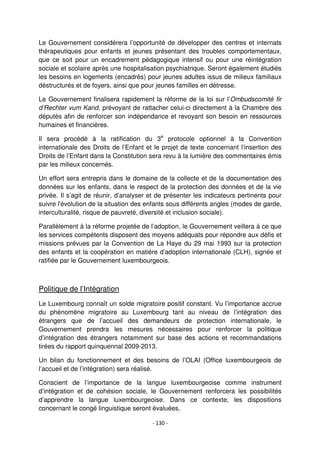 - 130 -
Le Gouvernement considérera l’opportunité de développer des centres et internats
thérapeutiques pour enfants et jeunes présentant des troubles comportementaux,
que ce soit pour un encadrement pédagogique intensif ou pour une réintégration
sociale et scolaire après une hospitalisation psychiatrique. Seront également étudiés
les besoins en logements (encadrés) pour jeunes adultes issus de milieux familiaux
déstructurés et de foyers, ainsi que pour jeunes familles en détresse.
Le Gouvernement finalisera rapidement la réforme de la loi sur l’Ombudscomité fir
d’Rechter vum Kand, prévoyant de rattacher celui-ci directement à la Chambre des
députés afin de renforcer son indépendance et revoyant son besoin en ressources
humaines et financières.
Il sera procédé à la ratification du 3e
protocole optionnel à la Convention
internationale des Droits de l’Enfant et le projet de texte concernant l’insertion des
Droits de l’Enfant dans la Constitution sera revu à la lumière des commentaires émis
par les milieux concernés.
Un effort sera entrepris dans le domaine de la collecte et de la documentation des
données sur les enfants, dans le respect de la protection des données et de la vie
privée. Il s’agit de réunir, d’analyser et de présenter les indicateurs pertinents pour
suivre l'évolution de la situation des enfants sous différents angles (modes de garde,
interculturalité, risque de pauvreté, diversité et inclusion sociale).
Parallèlement à la réforme projetée de l’adoption, le Gouvernement veillera à ce que
les services compétents disposent des moyens adéquats pour répondre aux défis et
missions prévues par la Convention de La Haye du 29 mai 1993 sur la protection
des enfants et la coopération en matière d’adoption internationale (CLH), signée et
ratifiée par le Gouvernement luxembourgeois.
Politique de l’Intégration
Le Luxembourg connaît un solde migratoire positif constant. Vu l’importance accrue
du phénomène migratoire au Luxembourg tant au niveau de l’intégration des
étrangers que de l’accueil des demandeurs de protection internationale, le
Gouvernement prendra les mesures nécessaires pour renforcer la politique
d’intégration des étrangers notamment sur base des actions et recommandations
tirées du rapport quinquennal 2009-2013.
Un bilan du fonctionnement et des besoins de l’OLAI (Office luxembourgeois de
l’accueil et de l’intégration) sera réalisé.
Conscient de l’importance de la langue luxembourgeoise comme instrument
d’intégration et de cohésion sociale, le Gouvernement renforcera les possibilités
d’apprendre la langue luxembourgeoise. Dans ce contexte, les dispositions
concernant le congé linguistique seront évaluées.
 
