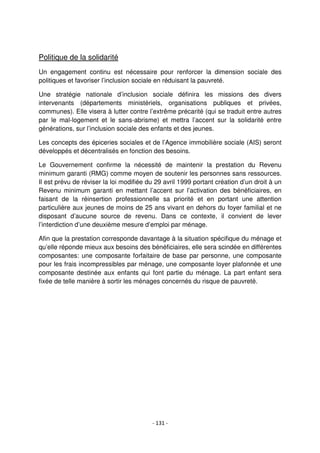 - 131 -
Politique de la solidarité
Un engagement continu est nécessaire pour renforcer la dimension sociale des
politiques et favoriser l’inclusion sociale en réduisant la pauvreté.
Une stratégie nationale d’inclusion sociale définira les missions des divers
intervenants (départements ministériels, organisations publiques et privées,
communes). Elle visera à lutter contre l’extrême précarité (qui se traduit entre autres
par le mal-logement et le sans-abrisme) et mettra l’accent sur la solidarité entre
générations, sur l’inclusion sociale des enfants et des jeunes.
Les concepts des épiceries sociales et de l’Agence immobilière sociale (AIS) seront
développés et décentralisés en fonction des besoins.
Le Gouvernement confirme la nécessité de maintenir la prestation du Revenu
minimum garanti (RMG) comme moyen de soutenir les personnes sans ressources.
Il est prévu de réviser la loi modifiée du 29 avril 1999 portant création d’un droit à un
Revenu minimum garanti en mettant l’accent sur l’activation des bénéficiaires, en
faisant de la réinsertion professionnelle sa priorité et en portant une attention
particulière aux jeunes de moins de 25 ans vivant en dehors du foyer familial et ne
disposant d’aucune source de revenu. Dans ce contexte, il convient de lever
l’interdiction d’une deuxième mesure d’emploi par ménage.
Afin que la prestation corresponde davantage à la situation spécifique du ménage et
qu’elle réponde mieux aux besoins des bénéficiaires, elle sera scindée en différentes
composantes: une composante forfaitaire de base par personne, une composante
pour les frais incompressibles par ménage, une composante loyer plafonnée et une
composante destinée aux enfants qui font partie du ménage. La part enfant sera
fixée de telle manière à sortir les ménages concernés du risque de pauvreté.
 