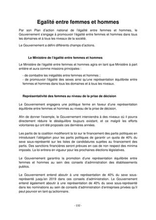 - 132 -
Egalité entre femmes et hommes
Par son Plan d’action national de l’égalité entre femmes et hommes, le
Gouvernement s’engage à promouvoir l’égalité entre femmes et hommes dans tous
les domaines et à tous les niveaux de la société.
Le Gouvernement a défini différents champs d’actions.
Le Ministère de l’égalité entre femmes et hommes
Le Ministère de l’égalité entre femmes et hommes agira en tant que Ministère à part
entière et aura comme missions principales :
- de combattre les inégalités entre femmes et hommes ;
- de promouvoir l’égalité des sexes ainsi qu’une représentation équilibrée entre
femmes et hommes dans tous les domaines et à tous les niveaux.
Représentativité des femmes au niveau de la prise de décision
Le Gouvernement engagera une politique ferme en faveur d’une représentation
équilibrée entre femmes et hommes au niveau de la prise de décision.
Afin de donner l’exemple, le Gouvernement interviendra à des niveaux où il pourra
directement réduire le déséquilibre toujours existant, et ce malgré les efforts
volontaires qui ont été proposés ces dernières années.
Les partis de la coalition modifieront la loi sur le financement des partis politiques en
introduisant l’obligation pour les partis politiques de garantir un quota de 40% du
sexe sous-représenté sur les listes de candidatures sujettes au financement des
partis. Des sanctions financières seront prévues en cas de non respect des minima
imposés. La loi entrera en vigueur pour les prochaines élections législatives.
Le Gouvernement garantira la promotion d’une représentation équilibrée entre
femmes et hommes au sein des conseils d’administration des établissements
publics.
Le Gouvernement entend aboutir à une représentation de 40% du sexe sous-
représenté jusqu’en 2019 dans ces conseils d’administration. Le Gouvernement
entend également aboutir à une représentation de 40% du sexe sous-représenté
dans les nominations au sein de conseils d’administration d’entreprises privées qu’il
peut pourvoir en tant qu’actionnaire.
 