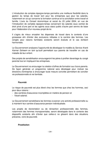 - 134 -
L’introduction de comptes épargne-temps permettra une meilleure flexibilité dans la
gestion du temps de travail tant pour les entreprises que pour les salariés,
notamment en ce qui concerne la formation continue et la conciliation entre travail et
famille. L’avis du Conseil économique et social du 23 juillet 2004, en vue de
l’introduction de comptes épargne-temps concernant les salariés sous contrat de
droit privé d’une part et les agents sous statut public d’autre part servira de base
pour l’élaboration d’un nouveau projet de loi.
Il s’agira de mieux encadrer les dispenses de travail dans le contexte d’une
grossesse afin d’éviter des exclusions néfastes à la carrière des femmes. Les
congés pour raisons familiales existants seront évalués et le cas échéant
harmonisés.
Le Gouvernement analysera l’opportunité de développer le modèle du Service Krank
Kanner Doheem en tant qu’outil permettant aux parents de travailler en cas de
maladie de leur enfant.
Des projets de sensibilisation encourageront les pères à profiter davantage du congé
parental tout en impliquant les entreprises.
Le Gouvernement va encourager la création d’offres de formation aux futurs parents.
De façon générale un programme national sera développé pour motiver les
directions d’entreprise à encourager toute mesure concrète permettant de concilier
vie professionnelle et vie familiale.
Pauvreté
Le risque de pauvreté est plus élevé chez les femmes que chez les hommes, ceci
pour deux raisons :
- des carrières d’assurance incomplètes en matière de pension et
- l’écart salarial.
Le Gouvernement sensibilisera les femmes à exercer une activité professionnelle ou
à maintenir leur carrière d’assurance pension individualisée.
Les projets de réorientation ou de réinsertion professionnelle des femmes,
notamment des femmes monoparentales, seront développés dans le contexte des
dispositifs existants afin d’éviter que celles-ci ne glissent dans des situations
précaires, voire de pauvreté.
Prostitution
 