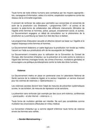 - 135 -
Toute forme de traite d’êtres humains sera combattue par les moyens appropriés :
lois, campagnes d’information, aides à la victime, coopération européenne contre les
réseaux de la criminalité organisée.
Il convient de renforcer les aides pour permettre aux concernées et concernés de
sortir de la prostitution (via Streetwork, « programmes EXIT » et autres) et de
soutenir la plate-forme de collaboration des différents intervenants (Ministère de
l’égalité entre femmes et hommes, police, parquet, encadrement social, et autres).
Le Gouvernement engagera un débat de consultation sur le phénomène de la
prostitution au Luxembourg sur base d’un état des lieux à réaliser.
Les programmes d’éducation sexuelle et affective doivent se baser sur l’égalité et le
respect réciproque entre femmes et hommes.
Le Gouvernement élaborera un cadre légal pour la prostitution non forcée qui mettra
l’accent sur l'aide aux prostitué(e)s afin de les sauvegarder de l’illégalité.
Le Gouvernement s’investira pour la ratification de la Convention du Conseil de
l’Europe, dite Convention d‘Istanbul, sur la prévention et la lutte contre la violence à
l’égard des femmes (mariages forcés, les crimes d’honneur, mutilations génitales) et
encouragera une politique pluridisciplinaire contre la traite des êtres humains.
Violence
Le Gouvernement mettra en place en partenariat avec le Laboratoire National de
Santé (service de la médecine légale) et le secteur hospitalier un service d’accueil
pour les victimes de violences (« Opferambulanz »).
Les violences sexistes doivent faire l’objet de mesures de prévention systématiques
suivies, le cas échéant, de mesures de répression et de sanctions.
La prévention sera renforcée (par exemple par des cours anti-violence, conférences
« grand public » et site internet « violence.lu »).
Toute forme de mutilation génitale est interdite. Ne sont pas considérées comme
mutilation les circoncisions effectuées en milieu médical.
La Convention d’Istanbul qui a comme objectif d’éliminer toute forme de violence
envers les femmes sera ratifiée.
« Gender-Mainstreaming »
 
