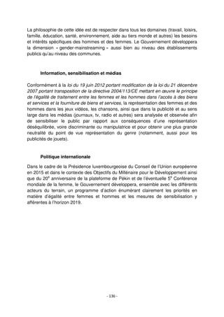 - 136 -
La philosophie de cette idée est de respecter dans tous les domaines (travail, loisirs,
famille, éducation, santé, environnement, aide au tiers monde et autres) les besoins
et intérêts spécifiques des hommes et des femmes. Le Gouvernement développera
la dimension « gender-mainstreaming » aussi bien au niveau des établissements
publics qu’au niveau des communes.
Information, sensibilisation et médias
Conformément à la loi du 19 juin 2012 portant modification de la loi du 21 décembre
2007 portant transposition de la directive 2004/113/CE mettant en œuvre le principe
de l’égalité de traitement entre les femmes et les hommes dans l’accès à des biens
et services et la fourniture de biens et services, la représentation des femmes et des
hommes dans les jeux vidéos, les chansons, ainsi que dans la publicité et au sens
large dans les médias (journaux, tv, radio et autres) sera analysée et observée afin
de sensibiliser le public par rapport aux conséquences d’une représentation
déséquilibrée, voire discriminante ou manipulatrice et pour obtenir une plus grande
neutralité du point de vue représentation du genre (notamment, aussi pour les
publicités de jouets).
Politique internationale
Dans le cadre de la Présidence luxembourgeoise du Conseil de l’Union européenne
en 2015 et dans le contexte des Objectifs du Millénaire pour le Développement ainsi
que du 20e
anniversaire de la plateforme de Pékin et de l’éventuelle 5e
Conférence
mondiale de la femme, le Gouvernement développera, ensemble avec les différents
acteurs du terrain, un programme d’action énumérant clairement les priorités en
matière d’égalité entre femmes et hommes et les mesures de sensibilisation y
afférentes à l’horizon 2019.
 