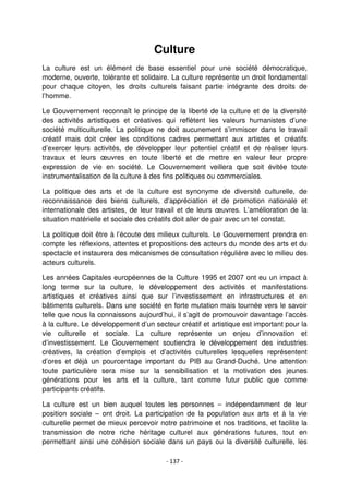 - 137 -
Culture
La culture est un élément de base essentiel pour une société démocratique,
moderne, ouverte, tolérante et solidaire. La culture représente un droit fondamental
pour chaque citoyen, les droits culturels faisant partie intégrante des droits de
l’homme.
Le Gouvernement reconnaît le principe de la liberté de la culture et de la diversité
des activités artistiques et créatives qui reflètent les valeurs humanistes d’une
société multiculturelle. La politique ne doit aucunement s’immiscer dans le travail
créatif mais doit créer les conditions cadres permettant aux artistes et créatifs
d’exercer leurs activités, de développer leur potentiel créatif et de réaliser leurs
travaux et leurs œuvres en toute liberté et de mettre en valeur leur propre
expression de vie en société. Le Gouvernement veillera que soit évitée toute
instrumentalisation de la culture à des fins politiques ou commerciales.
La politique des arts et de la culture est synonyme de diversité culturelle, de
reconnaissance des biens culturels, d’appréciation et de promotion nationale et
internationale des artistes, de leur travail et de leurs œuvres. L’amélioration de la
situation matérielle et sociale des créatifs doit aller de pair avec un tel constat.
La politique doit être à l’écoute des milieux culturels. Le Gouvernement prendra en
compte les réflexions, attentes et propositions des acteurs du monde des arts et du
spectacle et instaurera des mécanismes de consultation régulière avec le milieu des
acteurs culturels.
Les années Capitales européennes de la Culture 1995 et 2007 ont eu un impact à
long terme sur la culture, le développement des activités et manifestations
artistiques et créatives ainsi que sur l’investissement en infrastructures et en
bâtiments culturels. Dans une société en forte mutation mais tournée vers le savoir
telle que nous la connaissons aujourd’hui, il s’agit de promouvoir davantage l’accès
à la culture. Le développement d’un secteur créatif et artistique est important pour la
vie culturelle et sociale. La culture représente un enjeu d’innovation et
d’investissement. Le Gouvernement soutiendra le développement des industries
créatives, la création d’emplois et d’activités culturelles lesquelles représentent
d’ores et déjà un pourcentage important du PIB au Grand-Duché. Une attention
toute particulière sera mise sur la sensibilisation et la motivation des jeunes
générations pour les arts et la culture, tant comme futur public que comme
participants créatifs.
La culture est un bien auquel toutes les personnes – indépendamment de leur
position sociale – ont droit. La participation de la population aux arts et à la vie
culturelle permet de mieux percevoir notre patrimoine et nos traditions, et facilite la
transmission de notre riche héritage culturel aux générations futures, tout en
permettant ainsi une cohésion sociale dans un pays ou la diversité culturelle, les
 