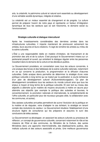 - 138 -
arts, la créativité, le patrimoine culturel et naturel sont essentiels au développement
d’une véritable société dynamique, intégrée et créative.
La créativité est un moteur essentiel de changement et de progrès. La culture
permet de préparer l’avenir de notre pays et représente un facteur d’intégration
dynamique de tous les secteurs que ce soit l’économie, le domaine social ou
l’environnement
Stratégie culturelle et dialogue interculturel
Après les investissements considérables des dernières années dans les
infrastructures culturelles, il importe maintenant de promouvoir activement les
artistes, leurs œuvres et leurs créations. Il s’agit de remettre les artistes au milieu de
la scène culturelle.
L’État a une responsabilité réelle en matière d’initiation, de financement et de
promotion des arts et de la culture. C’est pourquoi le Gouvernement misera sur un
partenariat proactif et ouvert, qui entretient le dialogue régulier entre les personnes
travaillant dans le domaine de la culture et les décideurs publics.
Le Gouvernement procédera, en concertation avec tous les acteurs concernés, à
une analyse des forces et des faiblesses de la scène culturelle nationale, notamment
en ce qui concerne la production, la programmation et la diffusion d’œuvres
culturelles. Cette analyse devra permettre de déterminer la stratégie d’une vraie
politique culturelle à long terme qui se traduit par la publication à courte échéance
d’un plan de développement culturel (Kulturentwicklungsplan). Ce plan de
développement considérera tous les secteurs du monde culturel ainsi que tous les
enjeux à moyen et long terme de la politique culturelle. Et ceci tant au niveau des
objectifs à atteindre qu’en matière de moyens structurels à mettre en œuvre pour
atteindre ces objectifs (par exemple la politique des subsides et bourses, le
conventionnement, la promotion nationale et internationale, la complémentarité de
l’offre culturelle, en particulier pour de nouveaux groupes cible, la collaboration avec
les communes, et autres).
Des assises culturelles annuelles permettront de suivre l’évolution de la politique en
la matière et de réajuster, voire d’adapter le cas échéant, la stratégie en tenant
compte des évolutions du secteur. Le Gouvernement étudiera l’établissement d’une
structure légère de consultance qui les préparera et assurera le suivi des
conclusions de telles assises.
Le Gouvernement va développer, en associant les acteurs culturels au processus de
réflexion, un concept de gouvernance culturelle, concernant notamment le rôle et les
missions de l'Etat et des communes, du Ministère de la Culture, des autres
Ministères dans une approche interministérielle, des établissements publics, des
instituts culturels et des acteurs associatifs et privés. Une meilleure gouvernance
 
