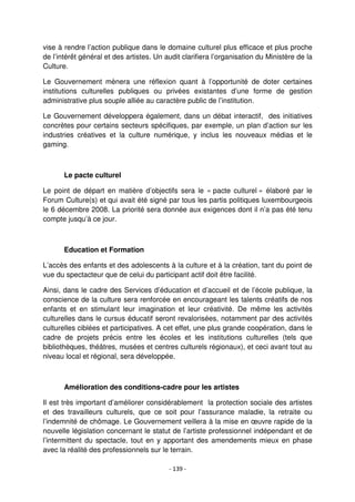- 139 -
vise à rendre l’action publique dans le domaine culturel plus efficace et plus proche
de l’intérêt général et des artistes. Un audit clarifiera l’organisation du Ministère de la
Culture.
Le Gouvernement mènera une réflexion quant à l’opportunité de doter certaines
institutions culturelles publiques ou privées existantes d’une forme de gestion
administrative plus souple alliée au caractère public de l’institution.
Le Gouvernement développera également, dans un débat interactif, des initiatives
concrètes pour certains secteurs spécifiques, par exemple, un plan d’action sur les
industries créatives et la culture numérique, y inclus les nouveaux médias et le
gaming.
Le pacte culturel
Le point de départ en matière d’objectifs sera le « pacte culturel » élaboré par le
Forum Culture(s) et qui avait été signé par tous les partis politiques luxembourgeois
le 6 décembre 2008. La priorité sera donnée aux exigences dont il n’a pas été tenu
compte jusqu’à ce jour.
Education et Formation
L’accès des enfants et des adolescents à la culture et à la création, tant du point de
vue du spectacteur que de celui du participant actif doit être facilité.
Ainsi, dans le cadre des Services d’éducation et d’accueil et de l’école publique, la
conscience de la culture sera renforcée en encourageant les talents créatifs de nos
enfants et en stimulant leur imagination et leur créativité. De même les activités
culturelles dans le cursus éducatif seront revalorisées, notamment par des activités
culturelles ciblées et participatives. A cet effet, une plus grande coopération, dans le
cadre de projets précis entre les écoles et les institutions culturelles (tels que
bibliothèques, théâtres, musées et centres culturels régionaux), et ceci avant tout au
niveau local et régional, sera développée.
Amélioration des conditions-cadre pour les artistes
Il est très important d’améliorer considérablement la protection sociale des artistes
et des travailleurs culturels, que ce soit pour l’assurance maladie, la retraite ou
l’indemnité de chômage. Le Gouvernement veillera à la mise en œuvre rapide de la
nouvelle législation concernant le statut de l’artiste professionnel indépendant et de
l’intermittent du spectacle, tout en y apportant des amendements mieux en phase
avec la réalité des professionnels sur le terrain.
 