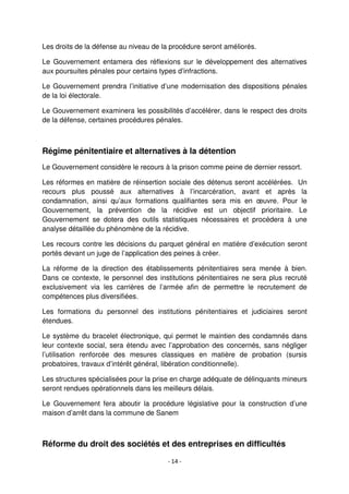 - 14 -
Les droits de la défense au niveau de la procédure seront améliorés.
Le Gouvernement entamera des réflexions sur le développement des alternatives
aux poursuites pénales pour certains types d’infractions.
Le Gouvernement prendra l’initiative d’une modernisation des dispositions pénales
de la loi électorale.
Le Gouvernement examinera les possibilités d’accélérer, dans le respect des droits
de la défense, certaines procédures pénales.
Régime pénitentiaire et alternatives à la détention
Le Gouvernement considère le recours à la prison comme peine de dernier ressort.
Les réformes en matière de réinsertion sociale des détenus seront accélérées. Un
recours plus poussé aux alternatives à l’incarcération, avant et après la
condamnation, ainsi qu’aux formations qualifiantes sera mis en œuvre. Pour le
Gouvernement, la prévention de la récidive est un objectif prioritaire. Le
Gouvernement se dotera des outils statistiques nécessaires et procédera à une
analyse détaillée du phénomène de la récidive.
Les recours contre les décisions du parquet général en matière d’exécution seront
portés devant un juge de l’application des peines à créer.
La réforme de la direction des établissements pénitentiaires sera menée à bien.
Dans ce contexte, le personnel des institutions pénitentiaires ne sera plus recruté
exclusivement via les carrières de l’armée afin de permettre le recrutement de
compétences plus diversifiées.
Les formations du personnel des institutions pénitentiaires et judiciaires seront
étendues.
Le système du bracelet électronique, qui permet le maintien des condamnés dans
leur contexte social, sera étendu avec l’approbation des concernés, sans négliger
l’utilisation renforcée des mesures classiques en matière de probation (sursis
probatoires, travaux d’intérêt général, libération conditionnelle).
Les structures spécialisées pour la prise en charge adéquate de délinquants mineurs
seront rendues opérationnels dans les meilleurs délais.
Le Gouvernement fera aboutir la procédure législative pour la construction d’une
maison d’arrêt dans la commune de Sanem
Réforme du droit des sociétés et des entreprises en difficultés
 
