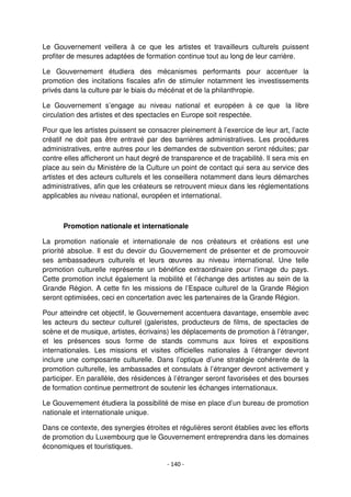 - 140 -
Le Gouvernement veillera à ce que les artistes et travailleurs culturels puissent
profiter de mesures adaptées de formation continue tout au long de leur carrière.
Le Gouvernement étudiera des mécanismes performants pour accentuer la
promotion des incitations fiscales afin de stimuler notamment les investissements
privés dans la culture par le biais du mécénat et de la philanthropie.
Le Gouvernement s’engage au niveau national et européen à ce que la libre
circulation des artistes et des spectacles en Europe soit respectée.
Pour que les artistes puissent se consacrer pleinement à l’exercice de leur art, l’acte
créatif ne doit pas être entravé par des barrières administratives. Les procédures
administratives, entre autres pour les demandes de subvention seront réduites; par
contre elles afficheront un haut degré de transparence et de traçabilité. Il sera mis en
place au sein du Ministère de la Culture un point de contact qui sera au service des
artistes et des acteurs culturels et les conseillera notamment dans leurs démarches
administratives, afin que les créateurs se retrouvent mieux dans les réglementations
applicables au niveau national, européen et international.
Promotion nationale et internationale
La promotion nationale et internationale de nos créateurs et créations est une
priorité absolue. Il est du devoir du Gouvernement de présenter et de promouvoir
ses ambassadeurs culturels et leurs œuvres au niveau international. Une telle
promotion culturelle représente un bénéfice extraordinaire pour l’image du pays.
Cette promotion inclut également la mobilité et l’échange des artistes au sein de la
Grande Région. A cette fin les missions de l’Espace culturel de la Grande Région
seront optimisées, ceci en concertation avec les partenaires de la Grande Région.
Pour atteindre cet objectif, le Gouvernement accentuera davantage, ensemble avec
les acteurs du secteur culturel (galeristes, producteurs de films, de spectacles de
scène et de musique, artistes, écrivains) les déplacements de promotion à l’étranger,
et les présences sous forme de stands communs aux foires et expositions
internationales. Les missions et visites officielles nationales à l’étranger devront
inclure une composante culturelle. Dans l’optique d’une stratégie cohérente de la
promotion culturelle, les ambassades et consulats à l’étranger devront activement y
participer. En parallèle, des résidences à l’étranger seront favorisées et des bourses
de formation continue permettront de soutenir les échanges internationaux.
Le Gouvernement étudiera la possibilité de mise en place d’un bureau de promotion
nationale et internationale unique.
Dans ce contexte, des synergies étroites et régulières seront établies avec les efforts
de promotion du Luxembourg que le Gouvernement entreprendra dans les domaines
économiques et touristiques.
 