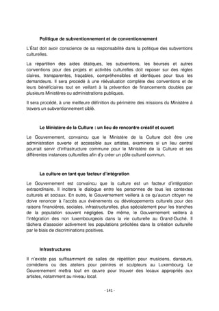 - 141 -
Politique de subventionnement et de conventionnement
L’État doit avoir conscience de sa responsabilité dans la politique des subventions
culturelles.
La répartition des aides étatiques, les subventions, les bourses et autres
conventions pour des projets et activités culturelles doit reposer sur des règles
claires, transparentes, traçables, compréhensibles et identiques pour tous les
demandeurs. Il sera procédé à une réévaluation complète des conventions et de
leurs bénéficiaires tout en veillant à la prévention de financements doubles par
plusieurs Ministères ou administrations publiques.
Il sera procédé, à une meilleure définition du périmètre des missions du Ministère à
travers un subventionnement ciblé.
Le Ministère de la Culture : un lieu de rencontre créatif et ouvert
Le Gouvernement, convaincu que le Ministère de la Culture doit être une
administration ouverte et accessible aux artistes, examinera si un lieu central
pourrait servir d’infrastructure commune pour le Ministère de la Culture et ses
différentes instances culturelles afin d’y créer un pôle culturel commun.
La culture en tant que facteur d’intégration
Le Gouvernement est convaincu que la culture est un facteur d’intégration
extraordinaire. Il incitera le dialogue entre les personnes de tous les contextes
culturels et sociaux. En outre, le Gouvernement veillera à ce qu’aucun citoyen ne
doive renoncer à l’accès aux évènements ou développements culturels pour des
raisons financières, sociales, infrastructurelles, plus spécialement pour les tranches
de la population souvent négligées. De même, le Gouvernement veillera à
l’intégration des non luxembourgeois dans la vie culturelle au Grand-Duché. Il
tâchera d’associer activement les populations précitées dans la création culturelle
par le biais de discriminations positives.
Infrastructures
Il n’existe pas suffisamment de salles de répétition pour musiciens, danseurs,
comédiens ou des ateliers pour peintres et sculpteurs au Luxembourg. Le
Gouvernement mettra tout en œuvre pour trouver des locaux appropriés aux
artistes, notamment au niveau local.
 