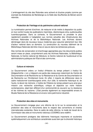 - 142 -
L’aménagement du site des Rotondes sera achevé et d’autres projets (comme par
exemple les Ardoisières de Martelange ou la Halle des Soufflantes de Belval) seront
relancés.
Protection de l’héritage et du patrimoine culturel national
La numérisation permet d’archiver, de restaurer et de mettre à disposition du public
en tout confort toutes les publications imprimées, électroniques et/ou audiovisuelles
luxembourgeoises. Dans ce contexte, le Gouvernement va procéder le plus
rapidement possible à l’adaptation aux normes actuelles des infrastructures des
Archives Nationales et de la Bibliothèque Nationale. Les Archives doivent
déménager dans de nouveaux locaux modernes pour assumer pleinement leur rôle
d’acteur national dans ce domaine. La construction du nouveau bâtiment de la
Bibliothèque Nationale doit être mise en œuvre dans les échéances prévues.
Des normes de conservation et d’archivage appropriées pour les documents publics
seront mises en place, conjointement avec les Archives Nationales, la Bibliothèque
Nationale, le Centre national de littérature, le Centre national de l’audiovisuel et les
administrations publiques de l’État et des communes.
Culture et mémoire
Le Gouvernement créera un Institut d'Histoire du temps présent (« Institut für
Zeitgeschichte ») en y intégrant une partie des ressources notamment du Centre de
Documentation et de Recherche sur la Résistance et du Centre de Documentation et
de Recherche sur l'Enrôlement forcé. En effet, il importe de différencier dans le
cadre institutionnel luxembourgeois entre, d'un côté, la recherche historique et, de
l'autre, le devoir de mémoire. L’Institut de l'Histoire du temps présent aura ainsi pour
mission une recherche scientifique, critique et objective sur notre histoire
contemporaine, objet bien différent d'un centre/comité du souvenir sur la résistance
et les victimes du nazisme. L’Etat prendra également sa responsabilité envers le
Musée National de la Résistance et envers notre patrimoine industriel.
Protection des sites et monuments
Le Gouvernement s’engage pour une réforme de la loi sur la conservation et la
protection des sites et monuments dans le respect des conventions et chartes
internationales existantes. Dans le cadre de cette réforme, le mode de travail de la
Commission des sites et monuments nationaux (COSIMO) sera redéfini.
Le Gouvernement protégera des bâtiments historiques importants et soutiendra
systématiquement une architecture caractérisée aussi bien par la diversité historique
 