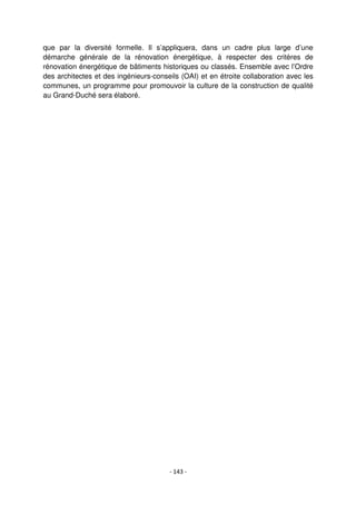 - 143 -
que par la diversité formelle. Il s’appliquera, dans un cadre plus large d’une
démarche générale de la rénovation énergétique, à respecter des critères de
rénovation énergétique de bâtiments historiques ou classés. Ensemble avec l’Ordre
des architectes et des ingénieurs-conseils (OAI) et en étroite collaboration avec les
communes, un programme pour promouvoir la culture de la construction de qualité
au Grand-Duché sera élaboré.
 