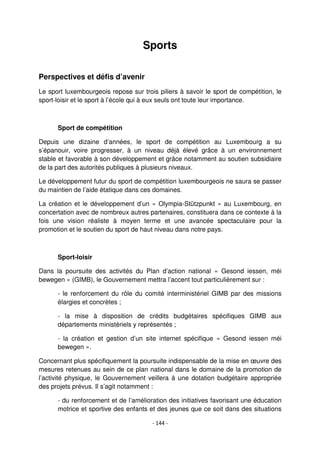 - 144 -
Sports
Perspectives et défis d’avenir
Le sport luxembourgeois repose sur trois piliers à savoir le sport de compétition, le
sport-loisir et le sport à l’école qui à eux seuls ont toute leur importance.
Sport de compétition
Depuis une dizaine d’années, le sport de compétition au Luxembourg a su
s’épanouir, voire progresser, à un niveau déjà élevé grâce à un environnement
stable et favorable à son développement et grâce notamment au soutien subsidiaire
de la part des autorités publiques à plusieurs niveaux.
Le développement futur du sport de compétition luxembourgeois ne saura se passer
du maintien de l’aide étatique dans ces domaines.
La création et le développement d’un « Olympia-Stützpunkt » au Luxembourg, en
concertation avec de nombreux autres partenaires, constituera dans ce contexte à la
fois une vision réaliste à moyen terme et une avancée spectaculaire pour la
promotion et le soutien du sport de haut niveau dans notre pays.
Sport-loisir
Dans la poursuite des activités du Plan d’action national « Gesond iessen, méi
bewegen » (GIMB), le Gouvernement mettra l’accent tout particulièrement sur :
- le renforcement du rôle du comité interministériel GIMB par des missions
élargies et concrètes ;
- la mise à disposition de crédits budgétaires spécifiques GIMB aux
départements ministériels y représentés ;
- la création et gestion d’un site internet spécifique « Gesond iessen méi
bewegen ».
Concernant plus spécifiquement la poursuite indispensable de la mise en œuvre des
mesures retenues au sein de ce plan national dans le domaine de la promotion de
l’activité physique, le Gouvernement veillera à une dotation budgétaire appropriée
des projets prévus. Il s’agit notamment :
- du renforcement et de l’amélioration des initiatives favorisant une éducation
motrice et sportive des enfants et des jeunes que ce soit dans des situations
 