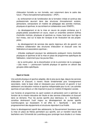 - 145 -
d’éducation formelle ou non formelle, ceci notamment dans le cadre des
futurs « Plans d’encadrement périscolaires » (PEP) ;
- du renforcement et de l’amélioration de la formation initiale et continue des
professionnels œuvrant dans des structures d’encadrement scolaire,
périscolaire, extrascolaire en matière de pédagogie des activités motrices,
physiques et sportives, le cas échéant en collaboration avec l’ENEPS ;
- du développement et de la mise en œuvre de projets similaires aux 5
projets-pilotes actuellement en cours, visant un ensemble cohérent d’offres
d’activités motrices, physiques et sportives au niveau local pour tout âge et
tout niveau, ceci sur la base de l’analyse et de l’évaluation de ces projets-
pilote ;
- du développement de services des sports régionaux afin de garantir une
meilleure collaboration des structures d’éducation et d’accueil avec les
fédérations et associations sportives ;
- d’études expliquant pourquoi les adolescents pratiquent moins d’activités
physiques et sportives et de la mise en place de programmes spécifiques de
fidélisation, notamment pour les jeunes filles ;
- de la continuation, de la diversification et de la promotion de la campagne
« Lëtz move ! » promouvant l’activité physique et sportive en attirant des
groupes-cibles spécifiques.
Sport à l’école
Une activité physique et sportive adaptée, dès le plus jeune âge, depuis les services
d’éducation et d’accueil, à travers l’école fondamentale puis l’enseignement
secondaire, reste la base vitale et nécessaire pour promouvoir et garantir à tout
adolescent une éducation motrice et sportive indispensable pour la vie. Les activités
sportives ont par ailleurs un rôle important à jouer en matière d’intégration sociale.
Les horaires et programmes du sport scolaire et périscolaire sont à optimiser en
fonction de la mission éducative de l’école et des services d’éducation et d’accueil
dans ce domaine. Pour les jeunes sportifs plus talentueux, le « Sportlycée »
constitue dorénavant l’outil majeur au développement de jeunes sportifs
luxembourgeois qui réussissent. A cet effet, le « Sportlycée » sera doté
progressivement des équipements et structures répondant à sa finalité.
Outre le développement sportif des adolescents, le Gouvernement favorisera aussi
la mise en place de filières permettant aux sportifs, soit un transfert naturel des
bacheliers vers l’Université de Luxembourg pour prolonger leurs études à un niveau
 