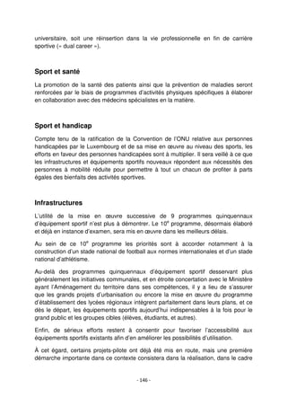 - 146 -
universitaire, soit une réinsertion dans la vie professionnelle en fin de carrière
sportive (« dual career »).
Sport et santé
La promotion de la santé des patients ainsi que la prévention de maladies seront
renforcées par le biais de programmes d’activités physiques spécifiques à élaborer
en collaboration avec des médecins spécialistes en la matière.
Sport et handicap
Compte tenu de la ratification de la Convention de l’ONU relative aux personnes
handicapées par le Luxembourg et de sa mise en œuvre au niveau des sports, les
efforts en faveur des personnes handicapées sont à multiplier. Il sera veillé à ce que
les infrastructures et équipements sportifs nouveaux répondent aux nécessités des
personnes à mobilité réduite pour permettre à tout un chacun de profiter à parts
égales des bienfaits des activités sportives.
Infrastructures
L’utilité de la mise en œuvre successive de 9 programmes quinquennaux
d’équipement sportif n’est plus à démontrer. Le 10e
programme, désormais élaboré
et déjà en instance d’examen, sera mis en œuvre dans les meilleurs délais.
Au sein de ce 10e
programme les priorités sont à accorder notamment à la
construction d’un stade national de football aux normes internationales et d’un stade
national d’athlétisme.
Au-delà des programmes quinquennaux d’équipement sportif desservant plus
généralement les initiatives communales, et en étroite concertation avec le Ministère
ayant l’Aménagement du territoire dans ses compétences, il y a lieu de s’assurer
que les grands projets d’urbanisation ou encore la mise en œuvre du programme
d’établissement des lycées régionaux intègrent parfaitement dans leurs plans, et ce
dès le départ, les équipements sportifs aujourd’hui indispensables à la fois pour le
grand public et les groupes cibles (élèves, étudiants, et autres).
Enfin, de sérieux efforts restent à consentir pour favoriser l’accessibilité aux
équipements sportifs existants afin d’en améliorer les possibilités d’utilisation.
À cet égard, certains projets-pilote ont déjà été mis en route, mais une première
démarche importante dans ce contexte consistera dans la réalisation, dans le cadre
 
