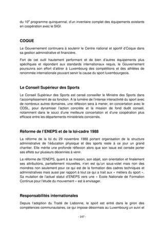- 147 -
du 10e
programme quinquennal, d’un inventaire complet des équipements existants
en coopération avec le SIGI.
COQUE
Le Gouvernement continuera à soutenir le Centre national et sportif d’Coque dans
sa gestion administrative et financière.
Fort de cet outil hautement performant et de bien d’autres équipements plus
spécifiques et répondant aux standards internationaux requis, le Gouvernement
poursuivra son effort d’attirer à Luxembourg des compétitions et des athlètes de
renommée internationale pouvant servir la cause du sport luxembourgeois.
Le Conseil Supérieur des Sports
Le Conseil Supérieur des Sports est censé conseiller le Ministre des Sports dans
l’accomplissement de sa fonction. A la lumière de l’intense interactivité du sport avec
de nombreux autres domaines, une réflexion sera à mener, en concertation avec le
COSL, pour dynamiser l’action concrète et la mission de fond dudit conseil,
notamment dans le souci d’une meilleure concertation et d’une coopération plus
efficace entre les départements ministériels concernés.
Réforme de l’ENEPS et de la loi-cadre 1988
La réforme de la loi du 29 novembre 1988 portant organisation de la structure
administrative de l’éducation physique et des sports reste à ce jour un grand
chantier. Elle mérite une profonde réflexion alors que son issue est censée porter
ses effets sur plusieurs décennies à venir.
La réforme de l’ENEPS, quant à sa mission, son objet, son orientation et finalement
ses attributions, partiellement nouvelles, n’en est qu’un sous-volet mais non des
moindres non seulement pour ce qui est de la formation des cadres techniques et
administratives mais aussi par rapport à tout ce qui a trait aux « métiers du sport ».
Sa mutation de l’actuel statut d’ENEPS vers une « Ecole Nationale de Formation
Continue pour l’étude du mouvement » est à envisager.
Responsabilités internationales
Depuis l’adoption du Traité de Lisbonne, le sport est entré dans le giron des
compétences communautaires, ce qui impose désormais au Luxembourg un suivi et
 