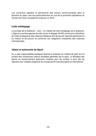 - 148 -
une couverture régulière et permanente des travaux communautaires dans le
domaine du sport, ceci tout particulièrement en vue de la prochaine présidence du
Conseil de l’Union européenne à assurer en 2015 .
Lutte antidopage
Le principe de la tolérance « zéro » en matière de lutte antidopage est à préserver.
L’Agence luxembourgeoise de lutte contre le dopage (ALAD) continuera à bénéficier
de l’aide conséquente des instances étatiques afin de pouvoir répondre pleinement à
sa mission et de pouvoir se conformer aux obligations croissantes des instances
internationales.
Valeur et autonomie du Sport
Au vu des responsabilités politiques diverses à endosser en matière de sport et à la
lumière des nombreuses valeurs sociétales générées par le sport, un Ministère des
Sports au fonctionnement autonome s’impose pour les années à venir afin de
répondre aux multiples exigences du monde sportif luxembourgeois et international.
 