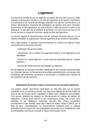 - 149 -
Logement
Ces dernières années les prix du logement ont atteint des sommets inconnus. Cette
évolution préoccupante est liée à une offre de logements et de terrains insuffisante,
à la présence d’une minorité de ménages disposant d’un pouvoir d’achat élevé, à la
lenteur administrative excessive de viabilisation de terrains ainsi qu’à l’évolution
économique et démographique du Grand-Duché. L’offre de terrains à bâtir et de
logements ne parvient pas à satisfaire la demande. Ce sont avant tout les prix du
foncier qui sont à la base de l’évolution rapide des prix des logements.
Le premier objectif du Gouvernement sera de maîtriser l’évolution des prix sur le
marché immobilier en augmentant l’offre de logements et de terrains constructibles.
Dans cette optique, la politique Gouvernementale en matière de logement agira
prioritairement sur les points suivants:
- mobilisation de terrains à bâtir ;
- dynamisation de la création de logements sociaux et de logements à prix
abordables ;
- révision du « pacte logement » et des mesures proposées dans le « paquet
logement »,
- réforme de l’impôt foncier et des subsides au logement.
Afin de déployer au maximum les effets stabilisateurs des mesures susmentionnées
sur l’évolution des prix, le Gouvernement procédera parallèlement à une révision des
procédures administratives concernant la construction et l’habitat avec l’objectif de
les simplifier et de les raccourcir.
Mobilisation de terrains à bâtir et construction de nouvelles habitations
Les acteurs publics assumeront dorénavant un rôle plus actif sur le marché
immobilier et sur le marché du foncier. Les réserves publiques de terrains à bâtir de
l’Etat et des communes seront viabilisées et bâties aussi rapidement que possible.
Pour pouvoir atteindre les objectifs du Gouvernement en matière de création de
logements, il faudra aussi recourir à des investisseurs privés. Les terrains ainsi
viabilisés et les habitations construites pourront être rendus accessibles
prioritairement à des familles, selon des critères de revenu restant à définir, par le
biais de baux emphytéotiques. Le Gouvernement analysera avec un préjugé
favorable d’autres moyens de mise à disposition de terrains et/ou d’habitations à des
prix abordables, comme par exemple le moyen de la location-vente.
 
