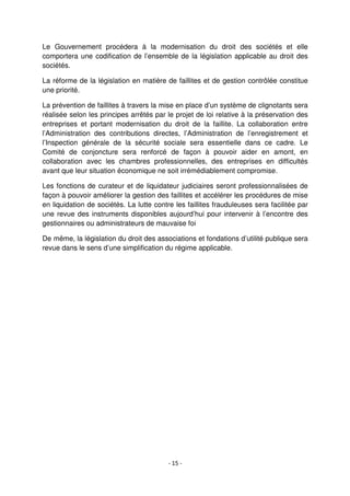 - 15 -
Le Gouvernement procédera à la modernisation du droit des sociétés et elle
comportera une codification de l’ensemble de la législation applicable au droit des
sociétés.
La réforme de la législation en matière de faillites et de gestion contrôlée constitue
une priorité.
La prévention de faillites à travers la mise en place d’un système de clignotants sera
réalisée selon les principes arrêtés par le projet de loi relative à la préservation des
entreprises et portant modernisation du droit de la faillite. La collaboration entre
l’Administration des contributions directes, l’Administration de l’enregistrement et
l’Inspection générale de la sécurité sociale sera essentielle dans ce cadre. Le
Comité de conjoncture sera renforcé de façon à pouvoir aider en amont, en
collaboration avec les chambres professionnelles, des entreprises en difficultés
avant que leur situation économique ne soit irrémédiablement compromise.
Les fonctions de curateur et de liquidateur judiciaires seront professionnalisées de
façon à pouvoir améliorer la gestion des faillites et accélérer les procédures de mise
en liquidation de sociétés. La lutte contre les faillites frauduleuses sera facilitée par
une revue des instruments disponibles aujourd’hui pour intervenir à l’encontre des
gestionnaires ou administrateurs de mauvaise foi
De même, la législation du droit des associations et fondations d’utilité publique sera
revue dans le sens d’une simplification du régime applicable.
 