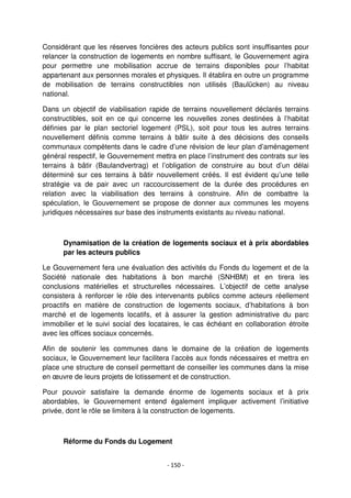 - 150 -
Considérant que les réserves foncières des acteurs publics sont insuffisantes pour
relancer la construction de logements en nombre suffisant, le Gouvernement agira
pour permettre une mobilisation accrue de terrains disponibles pour l’habitat
appartenant aux personnes morales et physiques. Il établira en outre un programme
de mobilisation de terrains constructibles non utilisés (Baulücken) au niveau
national.
Dans un objectif de viabilisation rapide de terrains nouvellement déclarés terrains
constructibles, soit en ce qui concerne les nouvelles zones destinées à l’habitat
définies par le plan sectoriel logement (PSL), soit pour tous les autres terrains
nouvellement définis comme terrains à bâtir suite à des décisions des conseils
communaux compétents dans le cadre d’une révision de leur plan d’aménagement
général respectif, le Gouvernement mettra en place l’instrument des contrats sur les
terrains à bâtir (Baulandvertrag) et l’obligation de construire au bout d’un délai
déterminé sur ces terrains à bâtir nouvellement créés. Il est évident qu’une telle
stratégie va de pair avec un raccourcissement de la durée des procédures en
relation avec la viabilisation des terrains à construire. Afin de combattre la
spéculation, le Gouvernement se propose de donner aux communes les moyens
juridiques nécessaires sur base des instruments existants au niveau national.
Dynamisation de la création de logements sociaux et à prix abordables
par les acteurs publics
Le Gouvernement fera une évaluation des activités du Fonds du logement et de la
Société nationale des habitations à bon marché (SNHBM) et en tirera les
conclusions matérielles et structurelles nécessaires. L’objectif de cette analyse
consistera à renforcer le rôle des intervenants publics comme acteurs réellement
proactifs en matière de construction de logements sociaux, d’habitations à bon
marché et de logements locatifs, et à assurer la gestion administrative du parc
immobilier et le suivi social des locataires, le cas échéant en collaboration étroite
avec les offices sociaux concernés.
Afin de soutenir les communes dans le domaine de la création de logements
sociaux, le Gouvernement leur facilitera l’accès aux fonds nécessaires et mettra en
place une structure de conseil permettant de conseiller les communes dans la mise
en œuvre de leurs projets de lotissement et de construction.
Pour pouvoir satisfaire la demande énorme de logements sociaux et à prix
abordables, le Gouvernement entend également impliquer activement l’initiative
privée, dont le rôle se limitera à la construction de logements.
Réforme du Fonds du Logement
 